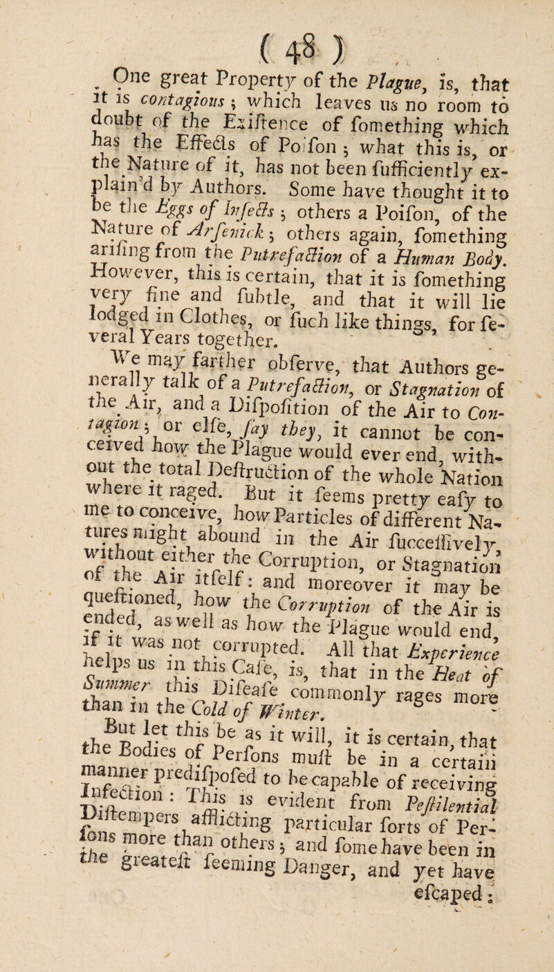 . 9ne §reat Property of the Plague, is, that It is contagions; which leaves us no room to doubt of the Exigence of fomething which has the Effedls of Pofon ; what this is, or the.Nature of it, has not been fufficiently>ex¬ plain d by Authors. Some have thought it to be the Eggs of bfeffs ; others a Poifon, of the Nature of ■Arfenick.; others again fomething anting from the Put refaction of a Human Body. However, this is certain, that it is fomething very fine and fubtle, and that it will lie lodged in Clothes, or fuch like things forfe- veral Years together. ‘ Ve may farther obferve, that Authors ge¬ nerally talk of a PutrrfaSion, or Stagnation of the. Air, and a Difpofition of the Air to Con¬ tagion, ox clfe Jay they, it cannot be con¬ ceived how the Plague would ever end with¬ out the total Defiruction of the whole Nation where it raged. But it feems pretty eafy to me to conceive, how Particles of different Na- wCbS ni5htnab09ld 111 the Air fucceffively of JhT aC- herrtih/ Corn'l)tioib or Stagnation f the Air itfelf; and moreover it may be 2nded° ’ nW ?e Co'r*Pt!o* ^ the Air is ended, as well as how the Plague would end helmTaS n0t, ™’pted- A11 that Experience fielpsus m this Cafe, is, that in the Heat of »LS“ m° as* ,o berai>i!hi' otmSSg sr°r„«ia,fc°‘,ing 1ve efcaped;