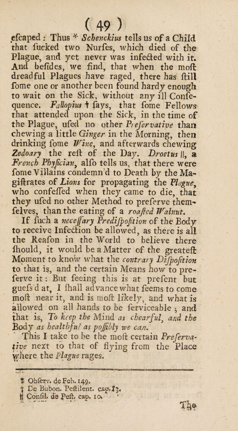 e leaped : Thus * Schenckius tells us of a Child that flicked two Nurfes, which died of the Plague, and yet never was infe&ed with it. And befides, we find, that when the moft: dreadful Plagues have raged, there has ftill fome one or another been found hardy enough to wait on the Sick, without any ill Conse¬ quence. Fallopius + fays, that fome Fellows that attendee! upon the Sick, in the time of the Plague, ufed no other Prefervative than chewing a little Ginger in the Morning, then drinking fome Wine, and afterwards chewing Zedoary the reft of the Day. Droetus II, a French Phyfcian, alfo tells us, that there were fome Villains condemn'd to Death by the Ma- giftrates of Lions for propagating the Plague, who confeffed when they came to die, that they ufed no other Method to preferve them- felves, than the eating of a roafted Walnut. If fuch a 7iecejjary Predijpojition of the Body to receive Infection be allowed, as there is all the Reafon in the World to believe there fhould, it would be a Matter of the greateft Moment to know what the cojitrary Difpofition to that is, and the certain Means how to'pre- ferve it: But feeing this is at prefent but guefs d at, I fhall advance what feems to come moft near it, and is moft likely, and what is allowed on all hands to be ferviceable and that is, To keep the Mind as chearful, and the Body as healthful as pojjibly we can. This I take to be the moft certain Preferva¬ tive next to that of flying from the Place where the plague rages. t Obferv. deFeb. 149. J De Bubon. Peftilent. c tf CohfiL de pefi. cap. 10, I T . m *» V *■ “