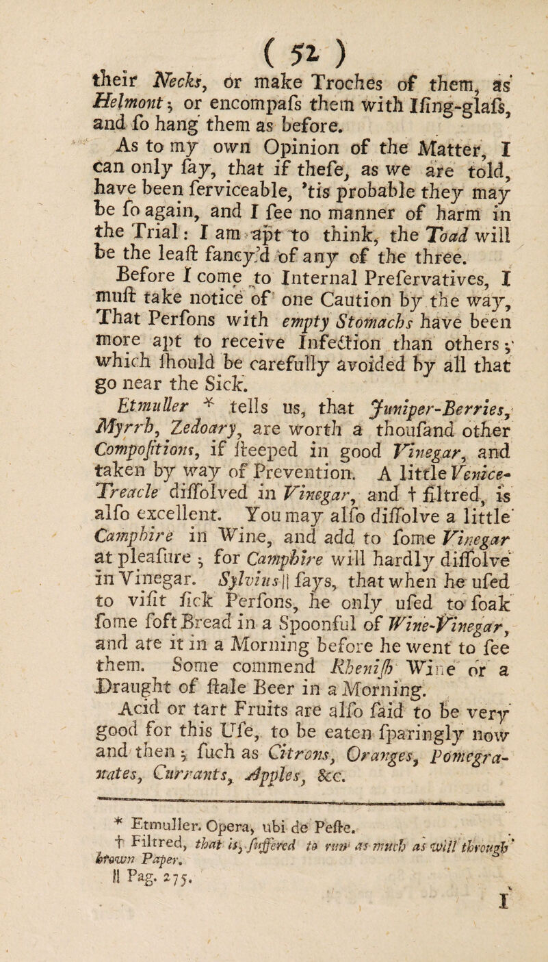 their Necks, or make Troches of them, as* Hejmont 5 or encompafs them with Ifing-glaft, and fo hang' them as before. As to my own Opinion of the Matter, I can only fay, that if thefe, as we are told, have been ferviceable, 9tis probable they may be fo again, and I fee no manner of harm in the Trial: I am apt to think, the Toad will be the leaf!: faneyd of any of the three. Before I come to Internal Prefervatives, I mult take notice of one Caution by the way. That Perfons with empty Stomachs have been more apt to receive Infection than others y which Ihould be carefully avoided by all that go near the Sick. EtmuUer * tells us, that Jumper-Berries, Myrrh, Zedoary, are worth a thoufand other Compactionf, if iteeped in good Vinegar, and taken by way of Prevention. A little FeWce- Treacle diffolved in Vinegar, and t filtred, is alfo excellent. You may alfo diffolve a little' Camphire in Wine, and add to fome Vinegar at pleafure * for Camphire will hardty diffolve in Vinegar. Sylvius\\ fays, that when he ufed to vifit fick Perfons, he only ufed to foak fome foft Bread in a Spoonful of Wine-Vinegar, and ate it in a Morning before he went to fee them. Some commend Rhenifi Wine or a Draught of dale Beer in a Morning. Acid or tart Fruits are alfo faid to be very good for this Ule, to be eaten fparingly now and then fuch as Citrons, Granges, Pomegra¬ nates, Currants, Apples} Seen * EtmuUer. Opera, nbi de Pefte. t Filtred, that fttjfercd t& rmn as much as mil through' htvwn Paper. fl Pag. 275. • I