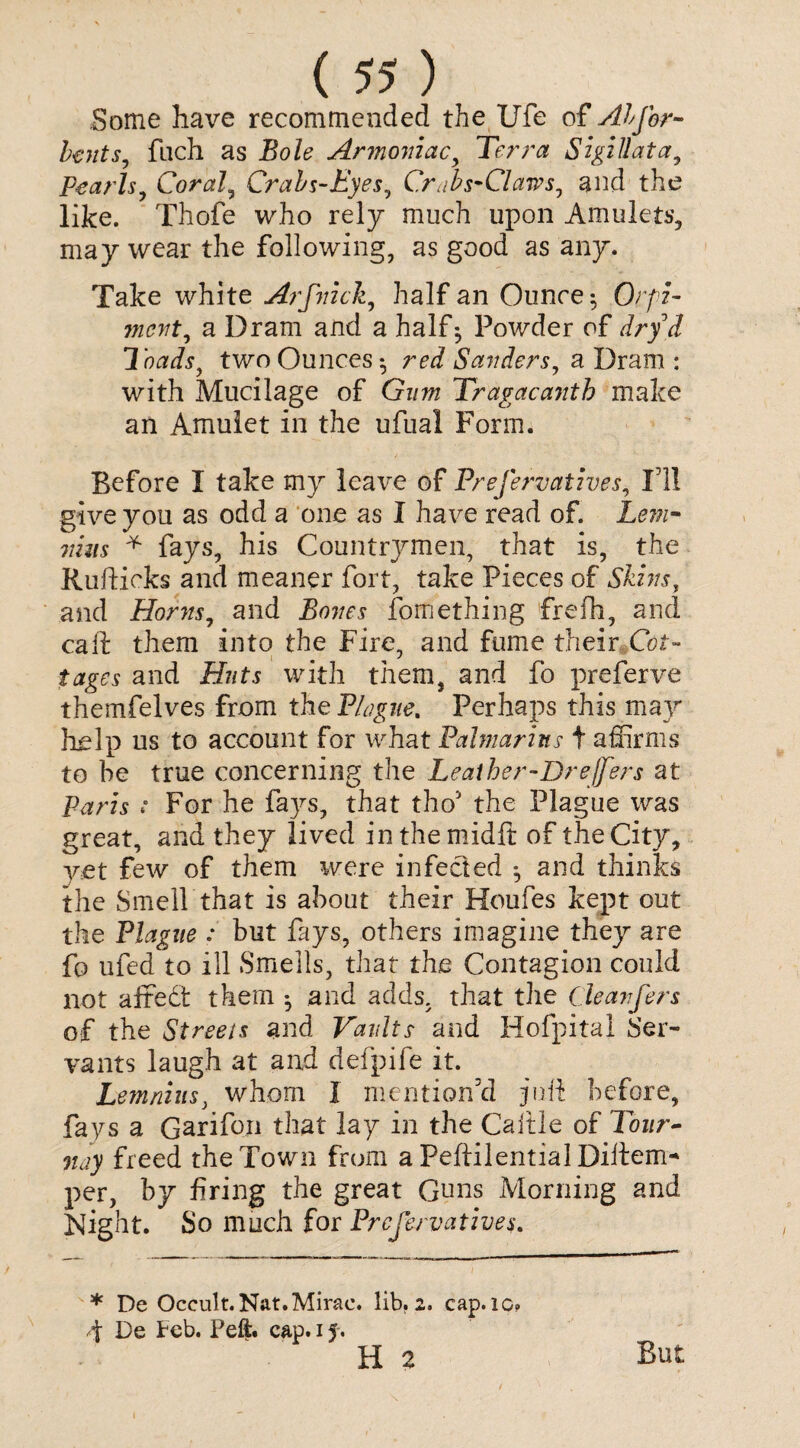 Some have recommended the Ufe of Abjbr- bents, filch as Bole Armoniac, Terra SigiUata, Pearls, Coral, Crabs-Eyes, C.r abs-Claws, and the like. Thofe who rely much upon Amulets, may wear the following, as good as any. Take white Arfnick, half an Ounce; Orfi- mcvt, a Dram and a half 5 Powder of dry & loads, two Ounces 5 reJ Sanders, a Dram : with Mucilage of Gz/w Tragacantb make an Amulet in the ufual Form. Before I take my leave of Prefervatives, I'll give you as odd a one as I have read of. Lem- nhis * fays, his Countrymen, that is, the Rufticks and meaner fort, take Pieces of Skins, and Horns, and Bones fomething frefh, and call: them into the Fire, and fume their Cot- tages and Huts with them, and fo preferve themfelves from the Plague. Perhaps this may help us to account for what Palmarins t affirms to be true concerning the Leather-Dreffers at Paris ■: For he fays, that tho1 the Plague was great, and they lived inthemidft of the City, vet few of them were infected *, and thinks the Smell that is about their Houfes kept out the Plague : but fays, others imagine they are fo ufed to ill Smells, that the Contagion could not affedt them *, and adds, that the Cleanfers of the Streets and Vaults and Hofpital Ser¬ vants laugh at and defpife it. Lemnius, whom I mention'd juft before, fays a Garifon that lay in the Caitle of Tour- nay freed the Town from a Peftilential Diitem* per, by firing the great Guns Morning and Night. So much for Prefervatives. * De Occult. Nat. Mirac. lib. 2. cap. 10. d De Feb. Peft. cap. 15. H 2 But