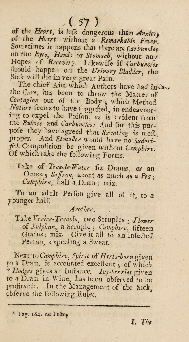 of the Heart9 is lefs dangerous than Anxiety of the Heart without a Remarkable Fever\ Sometimes it happens that there are Carbuncles on the Eyes, Hands or Stomach, without any Hopes of Recovery. LiJcewife if Carbuncles fhould ^ happen on the Urinary Bladder, the Sick will die in very great Pain. The chief Aim which Authors have had in Cum the Cure, has been to throw the Matter of Contagion out of the Body * which Method Nature feemsto have fuggefted, in endeavour¬ ing to expel the Poifon, as is evident from the Buboes and Carbuncles: And for this pur- pofe they have agreed that Sweating is nioft proper. And Etmuller would have no Sudani- jfick CompofiiJon be given without Qamphire• Of which take the following Forms. Take of Treacle W:iter lix Drams, or an Ounce^ Saffron, about as much as a Pea* Camphirehalf a Dram : mix. To an adult Perfon give all of it, to a younger half Another. . ' Take Vevice-Treacle, two Scruples $ Flower of Sulphur, a Scruple 5 Camphire, fifteen Grains: mix. Give it all to an infected Perfon, expecting a Sweat. Next to Camphire, Spirit of Harts-horn given to a Dram, is accounted excellent $ of which * Hodges gives an Initance. Ivy-berries given to a Dram in Wine, has been obferved to be profitable. In the Management of the Sick obferve the following Rules. « * Pag. 164. de Peftej I. Tfo