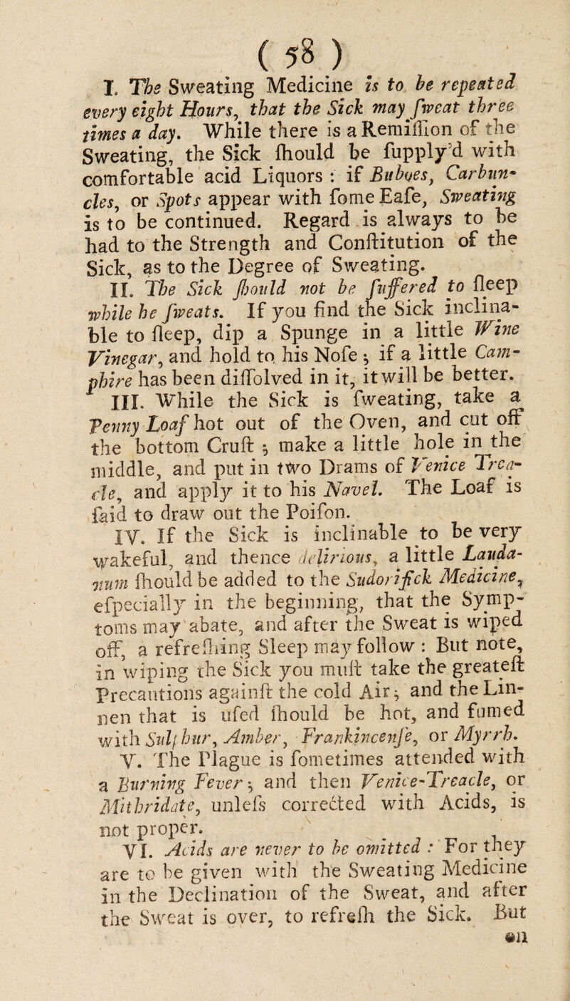 ( ) I. The Sweating Medicine is to be repeated every eight Hours, that the Sick may fweat three times a day. While there is a Remiffion of the Sweating, the Sick fliould be fupply’d with comfortable acid Liquors : if Buboes, Carbun- des, or Spots appear with forne Eafe, Sweating is to be continued. Regard is always to be had to the Strength and Conftitution of the Sick, as to the Degree of Sweating. II. The Sick fbould not be fujfered to fleep while he fweats. If you find the Sick inclina¬ ble to fleep, dip a Spunge in a little Wine Vinegar, and hold to, his Nofe *? if a little Cam- phire has been diffolved in it, it will be better. III. While the Sick is fweating, take a fenny Loaf hot out of the Oven, and cut offx the bottom Cruft $ make a little hole in the middle, and put in two Drams of Venice Trea¬ cle, and apply it to his Navel. The Loaf is laid to draw out the Poifon. IV. If the Sick is inclinable to be very wakeful, and thence delirious, a little Lauda¬ num fliould be added to the Sudorifick Medicine? efpecially in the beginning, that the Symp¬ toms may abate, and after the Sweat is wiped off, a refreftiing Sleep may follow : But note, in wiping the Sick you mult take the greateft Precautions againft the cold Air j and the Lin¬ den that is ufed ihould be hot, and fumed with. Sulf hitr. Amber, Frankincenfe, or Myrrh. V. The Plague is fometimes attended with a Burning Fever ^ and then Venue-Treacle, or Mithridate, unlefs corrected with Acids, is not proper. VI. Acids are never to be omitted : For they are to be given with the Sweating Medicine in the Declination of the Sweat, and after the Sweat is over, to refrelh the Sick. But #a