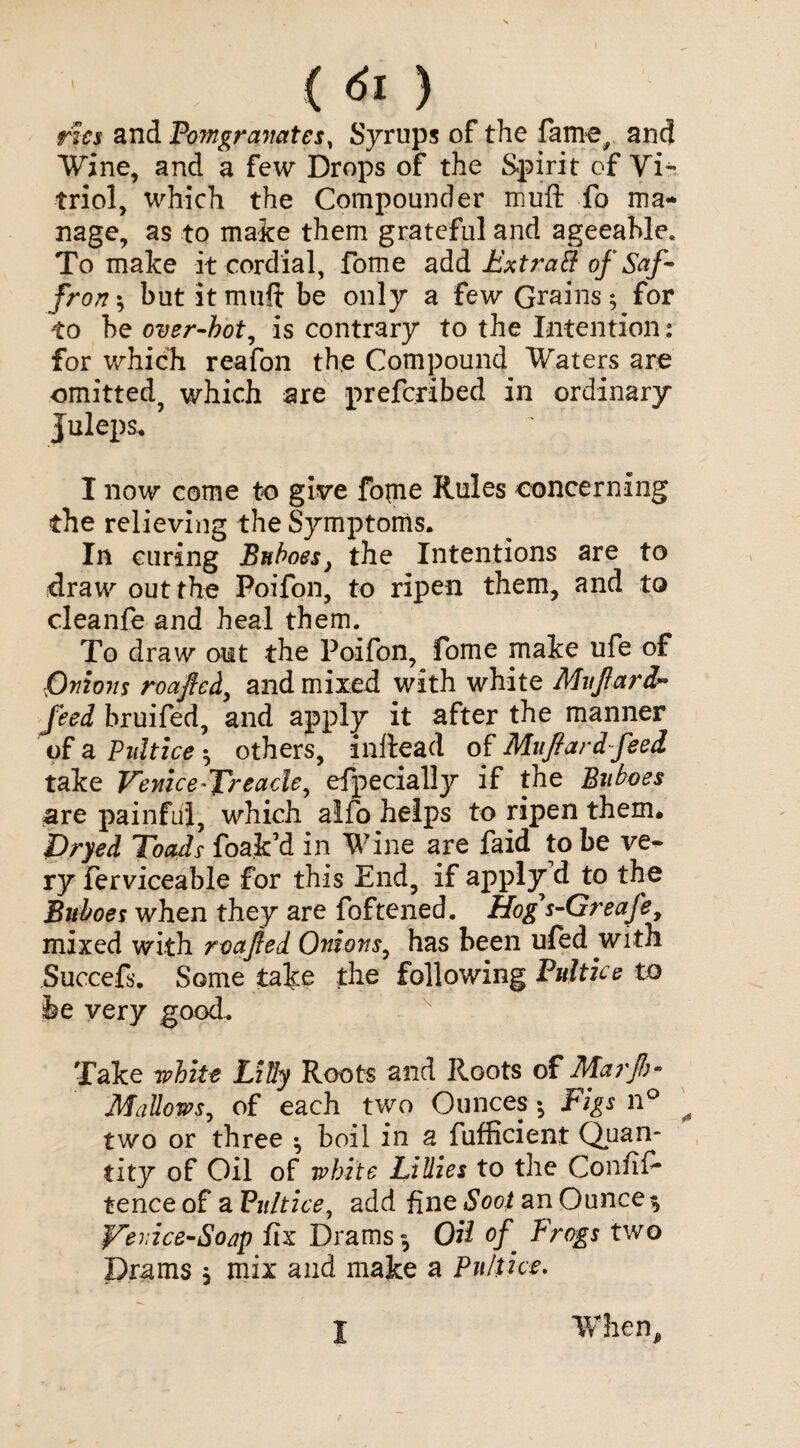 ( ) rhs and Pomgranates, Syrups of the fame, and Wine, and a few Drops of the Spirit of Vi¬ triol, which the Compounder muft fo ma¬ nage, as to make them grateful and ageeahle. To make it cordial, fome add Extrail of Saf¬ fron ; but it muft be only a few Grains; for -to be over-hot, is contrary to the Intention: for which reafon the Compound Waters are omitted, which are prefcribed in ordinary Juleps. I now come to give fopie Rules concerning the relieving the Symptoms. In curing Buboes, the Intentions are to draw out the Poifon, to ripen them, and to cleanfe and heal them. To draw out the Poifon, fome make ufe of Onions roafted, and mixed with white MuJlar dr feed bruifed, and apply it after the manner of a P lilt ice ^ others, inftead of Mufiardfeed take Venice-Treacle, efpecially if the Buboes are painful, which alfo helps to ripen them. Pryed Toads foa.k’d in Wine are faid to be ve¬ ry ferviceable for this End, if apply d to the Buboes when they are foftened. Hog s-Greafe, mixed with roajied. Onions, has been ufed with Succefs. Some take the following Pultice to be very good. Take white Lilly Roots and Roots of Marfa- Mallows, of each two Ounces •, Figs n° ^ two or three ^ boil in a fufficient Quan¬ tity of Oil of white Lillies to the Confif- tence of a Pit It ice, add fine Soot an Ounce $ Vecice-Soap fix Drams-, OH of Frogs two Drams $ mix and make a Pulthe. I When,