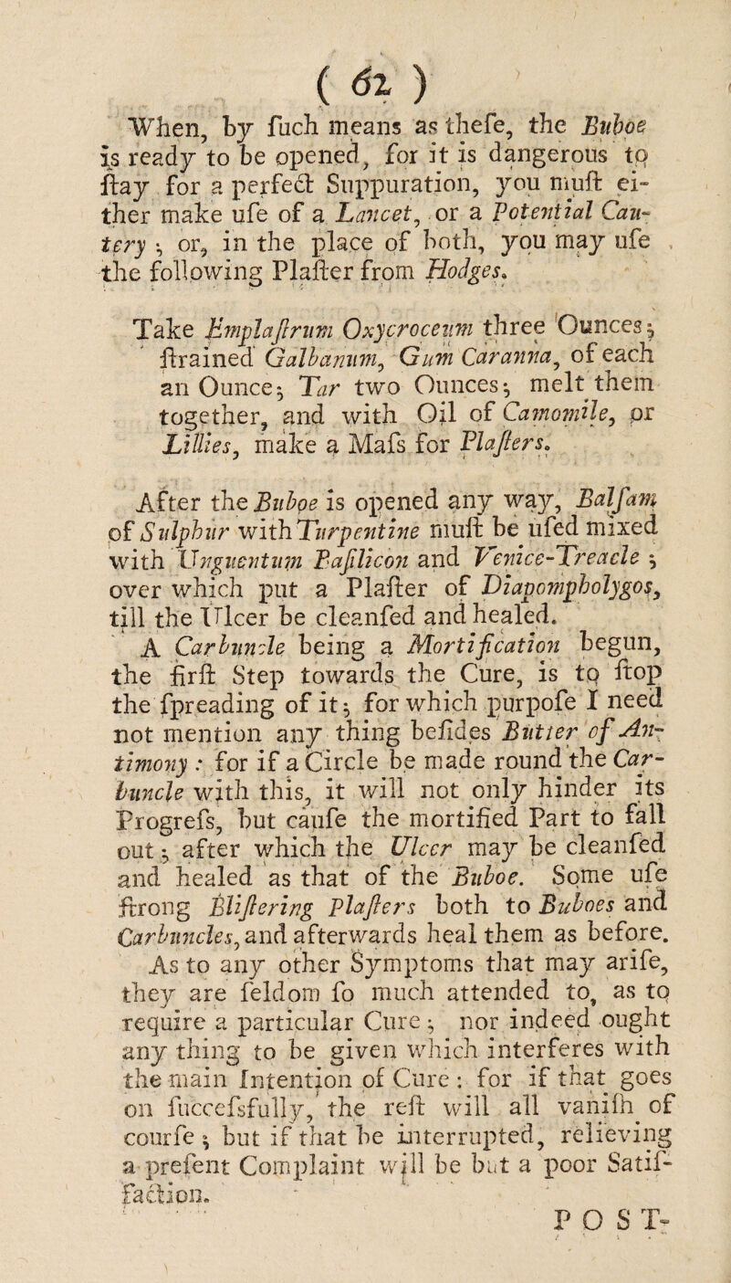 ( 6l ) ’ When, by fuch means a? thefe, the Buboe \s ready to be opened, for it is dangerous tp ftay for a perfect Suppuration, you muft ei¬ ther make ufe of a Lancet, or a Potezitial Cau¬ tery *, or, in the place of both, you may ufe the following Plafter from Hodges. Take Bmplaftrum Oxy croc earn three Ounces, ftrained Galbanum0 Gum Carannay of each an Ounce^ Tar two Ounces*, melt them together, and with Oil of Camomile, pr Lillies, make a Mafs for Plafter s. After the Buboe is opened any way, Balfam of Sulphur with Turpentine muft be ufed mixed with Unguentiitn Baftlicon and penice-Treacle } over which put a Plafter of Dzapompholygosy till the Ulcer be cleanfed and healed. A Carbuncle being a Mortification begun, the firft Step towards the Cure, is tp ftop the fpreading of it} for which purpofe I need not mention any thing befides Butter of An¬ timony * for if a Circle be made round the Car¬ buncle with this, it will not only hinder its Progrefs, but caufe the mortified Part to fall out *, after which the Ulcer may be cleanfed and healed as that of the Buboe. Some ufe ftrong Bliftering Plafters both to Buboes and Carbuncles, and afterwards heal them as before. As to any other Symptoms that may arife, they are feldom fo much attended to, as to require a particular Cure} nor indeed ought any thing to be given which interferes with the main Intention of Cure : for if that goes on fiiccefsfully, the reft will all vaniftq of courfe } but if that be interrupted, relieving a prefent Complaint wjll be but a poor Satis¬ faction. * P O S T-