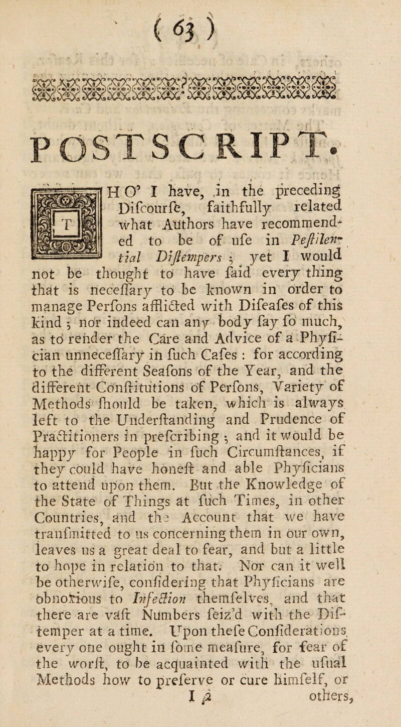 (6i) * * V 4 ' • H O5 I have, .in the preceding Difcourfe, faithfully related what Authors have recommend* ed to be of ufe in Peftilen- tial Dijlempers • yet I would not be thought to have faid every thing that is neceffary to be known in order to manage Perfons afflicted with Difeafes of this kind 5 nor indeed can any body fay fo much, as to render the Care and Advice of a Phyfi- cian unneceffary in fuch Cafes : for according to the different Seafons of the Year, and the different Cdnftitiitions of Perfons, Variety of Methods fhould be taken, which is always left to the Uilderftanding and Prudence of Practitioners in prefcribing •, and it would be happy for People in fuch Circumftances, if they could have honeft and able Phyficians to attend upon them. But the Knowledge pf the State of Things at fuch Times, in other Countries, and the Account that we have tranfmitted to us concerning them in our own, leaves us a great deal to fear, and but a little to hope in relation to that. Nor can it well be otherwife, confidering that Phyficians are obnoxious to Life & ion themfelves, and that there are v:tff Numbers feiz’d with the Dip temper at a time. Upon thefe Confiderations every one ought in fome meafure, for fear of the worft, to be acquainted with the ufual Methods how to preferve or cure himfelf, or
