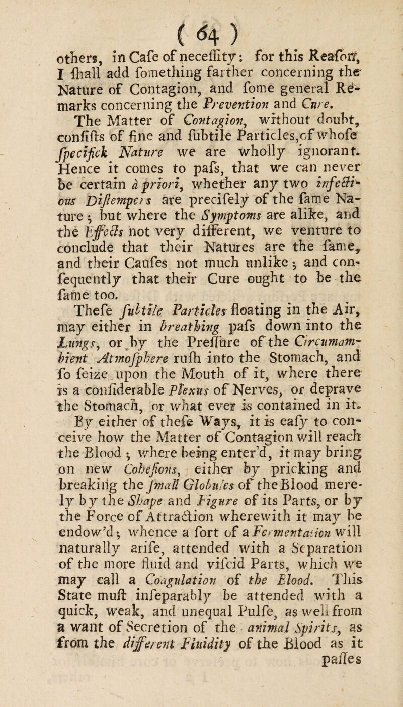 ( «4 ) others, in Cafe of neceffity: for this Reafotf, I fhall add fomething farther concerning the Nature of Contagion, and fome general Re¬ marks concerning the Pr event ion and Cure. The Matter of Contagion, without douht, confifts of fine and fubtile Particles,of whofe fpecifick Nature we are wholly ignorant. Hence it comes to pals, that we can never be certain a priori, whether any two infetti« otts Diflempcts are precifely of the fame Na¬ ture ; but where the Symptoms are alike, and the Effects not very different, we venture to conclude that their Natures are the famey and their Caufes not much unlike *, and con.' fequently that their Cure ought to be the fame too. Thefe fulfil* Particles floating in the Air, may either in breathing pafs down into the Lungs, or by the Preifiire of the Circumam¬ bient Atjnofphere rufh into the Stomach, and fo feize upon the Mouth of it, where there is a coniiderable Plexus of Nerves, or deprave the Stomach, nr what ever is contained in it* By either of thefe Ways, it is eafy to con¬ ceive how the Matter of Contagion will reach the Blood *, where being enter’d, it may bring on new CoheJionsy either by pricking and breaking the Jmall Globules of theBlood mere¬ ly by the Shape and Figure of its Parts, or by the Force of Attraction wherewith it may be endow'd; ivhence a fort of aFermentation will naturally arife, attended with a Separation of the more fluid and vifcid Parts, which we may call a Coagulation of the Elood. This State muft infeparably be attended with a quick, w*eak, and unequal Pulfe, as well from a want of Secretion of the animal Spirits, as from the different Fluidity of the Blood as it pafles