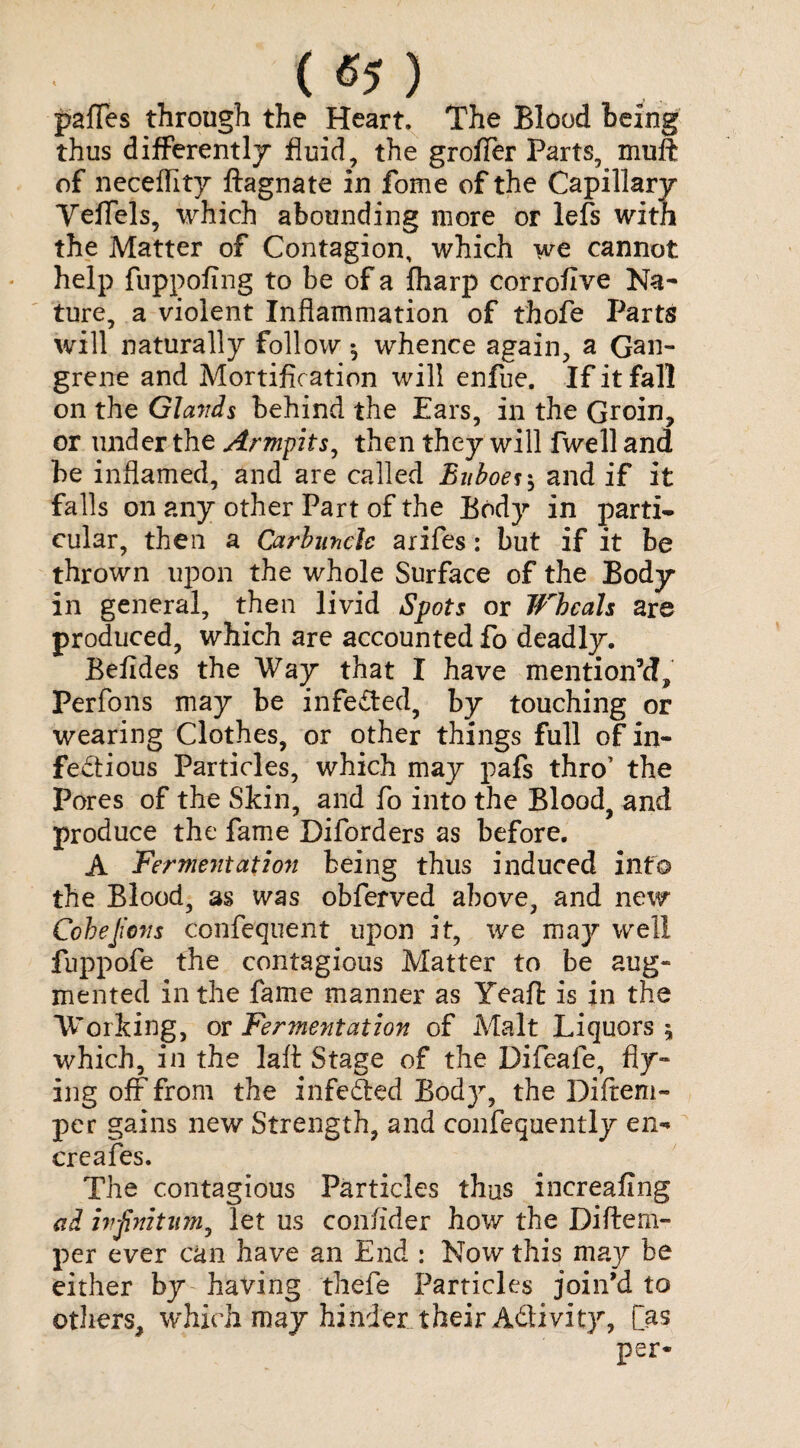 ( «5 ) paffes through the Heart. The Blood being thus differently fluid, the groffer Parts, muft of neceflity ftagnate in fome of the Capillary Yeffels, which abounding more or lefs with the Matter of Contagion, which we cannot help fuppofing to be of a fharp corroflve Na¬ ture, a violent Inflammation of thofe Parts will naturally follow •, whence again, a Gan¬ grene and Mortific ation will enfue. If it fall on the Glands behind the Ears, in the Groin, or under the Armpits, then they will fwell and be inflamed, and are called Buboes $ and if it falls on any other Part of the Body in parti¬ cular, then a Carbuncle arifes: but if it be thrown upon the whole Surface of the Body in general, then livid Spots or Wheals are produced, which are accounted fo deadly. Befides the Way that I have mention’d, Perfons may be infeCted, by touching or wearing Clothes, or other things full of in¬ fectious Particles, which may pafs thro’ the Pores of the Skin, and fo into the Blood, and produce the fame Diforders as before. A Fermentation being thus induced info the Blood, as was obferved above, and new Cohejicns confe'quent upon it, we may well fuppofe the contagious Matter to be aug¬ mented in the fame manner as Yeafl: is in the Working, ot Fermentation of Malt Liquors 5 which, in the laft Stage of the Difeafe, fly¬ ing off from the inferred Body, the Diftem- per gains new Strength, and confequently en-* creafes. The contagious Particles thus increafing ad infinitum, let us confider how the Diftem- per ever can have an End : Now this may be either by having thefe Particles join’d to others, which may hinder..their A&ivity, [as per*