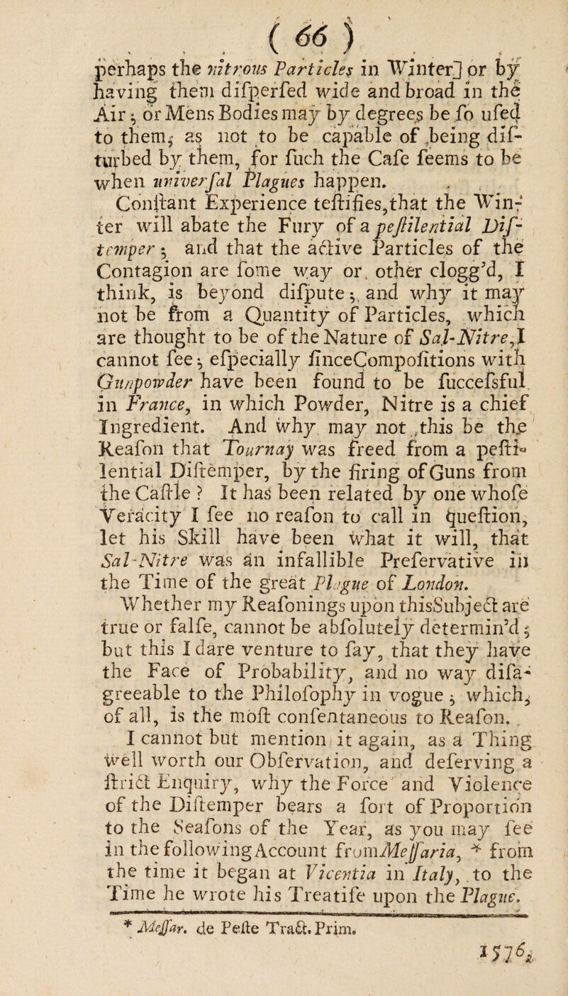 perhaps the nitrous Particles in Winter] or by having them difperfed wide and broad in the Air ^ dr Mens Bodies may by degree? be fo ufecl to them* as not to be capable of .being dif- turbed by them, for fiich the Cafe feems to be when universal Plagues happen. Conliant Experience teftifies,that the Win¬ ter will abate the Fury of a pejlilential Dif- temper *, and that the active Particles of the Contagion are fome way or other clogg’d, I think, is beyond difpute and why it may not be from a Quantity of Particles, which are thought to be of the Nature of Sal-Nitre7l cannot fee * efpecially finceCompofitions with Gunpowder have been found to be fuccefsfui in France, in which Powder, Nitre is a chief Ingredient. And why may not ,this be the Reafon that Tournay was freed from a peftN lential Diftemper, by the firing of Guns from the Caffle ? It has been related by one whofe Veracity I fee no reafon to call in queftion, let his Skill have been what it will, that Sal-Nitre was an infallible Prefervative in the Time of the great Plague of London. Whether my Reafonings upon thisSubject are true or falfe, cannot be abfolutely determin’d $ but this I dare venture to fay, that they have the Face of Probability, and no way difa^ greeable to the Philofophy in vogue * which, of all, is the mod confentaneous to Reafon. I cannot blit mention it again, as a Thing well worth our Obfervation, and deferving a ftridt Enquiry, why the Force and Violence of the Diitemper bears a fort of Proportion to the Seafons of the Year, as you may fee in the following Account fromMefarla^ * from the time it began at Vicentia in Italy, to the Time he wrote his Treatife upon the Plague, * Meffar. de Peile Tra&.Prim. *n6i