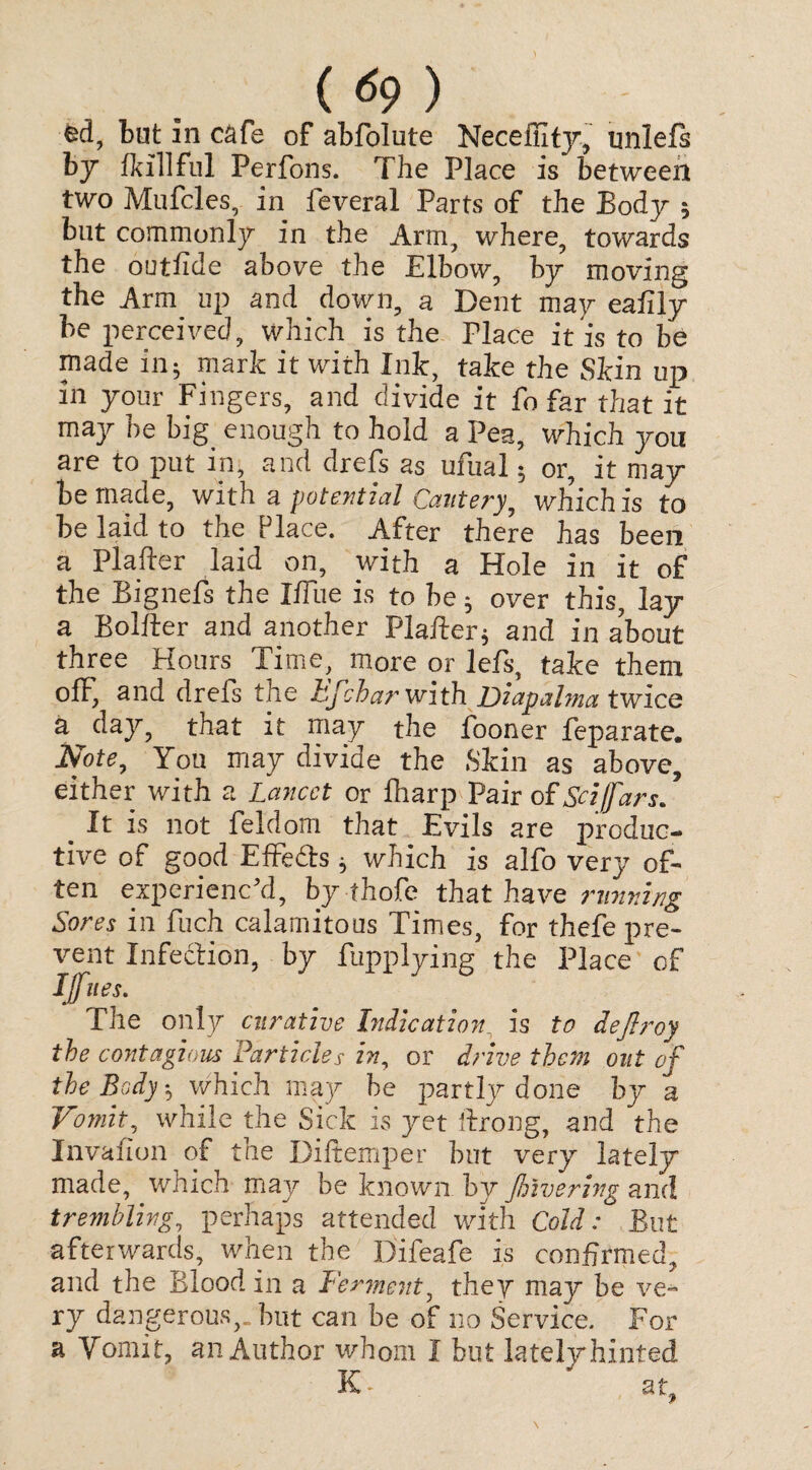 ( <*9 ) fed, but in cafe of abfolute Neceffity, unlefs by (killfill Ferfons. The Place is between two Mufcles, in feveral Parts of the Body 5 but commonly in the Arm, where, towards the outfide above the Elbow, by moving the Arm up and down, a Dent may eafily be perceived, which is the Place it is to be made in5 mark it with Ink, take the Skin up in your Fingers, and divide it fo far that it may be big enough to hold a Pea, which you are to put in, and drefs as ufual 5 or, it may be made, with a potential Cautery, which is to be laid to the Place. After there has been a Plafter laid on, with a Hole in it of the Bignefs the IfTue is to be; over this, lay a Bolfter and another Plafter $ and in about three Hours Time, more or lefs, take them ofF, and drefs the hfcharwith JDiapalma twice a day, that it may the fooner feparate. Note, You may divide the Skin as above, either with a Lancet or fharp Pair of Sc i (far s. It is not feldom that Evils are produc¬ tive of good EfFe&s * which is alfo very of¬ ten experienc'd, by thofe that have running Sores in fuch calamitous Times, for thefe pre¬ vent Infection, by fupplying the Place of Ifies. The only curative Indication_ is to dejlroy the contagions Particles in, or drive them out of the Body h which may be partly done by a Vomit, while the Sick is yet ftrong, and the Invafion of the Diftemper but very lately made, which may be known by Jhivering and trembling, perhaps attended with Cold: But afterwards, when the Difeafe is confirmed, and the Blood in a Ferment, they may be ve¬ ry dangerous,, but can be of no Service. For a Vomit, an Author whom I but lately hinted K - at,