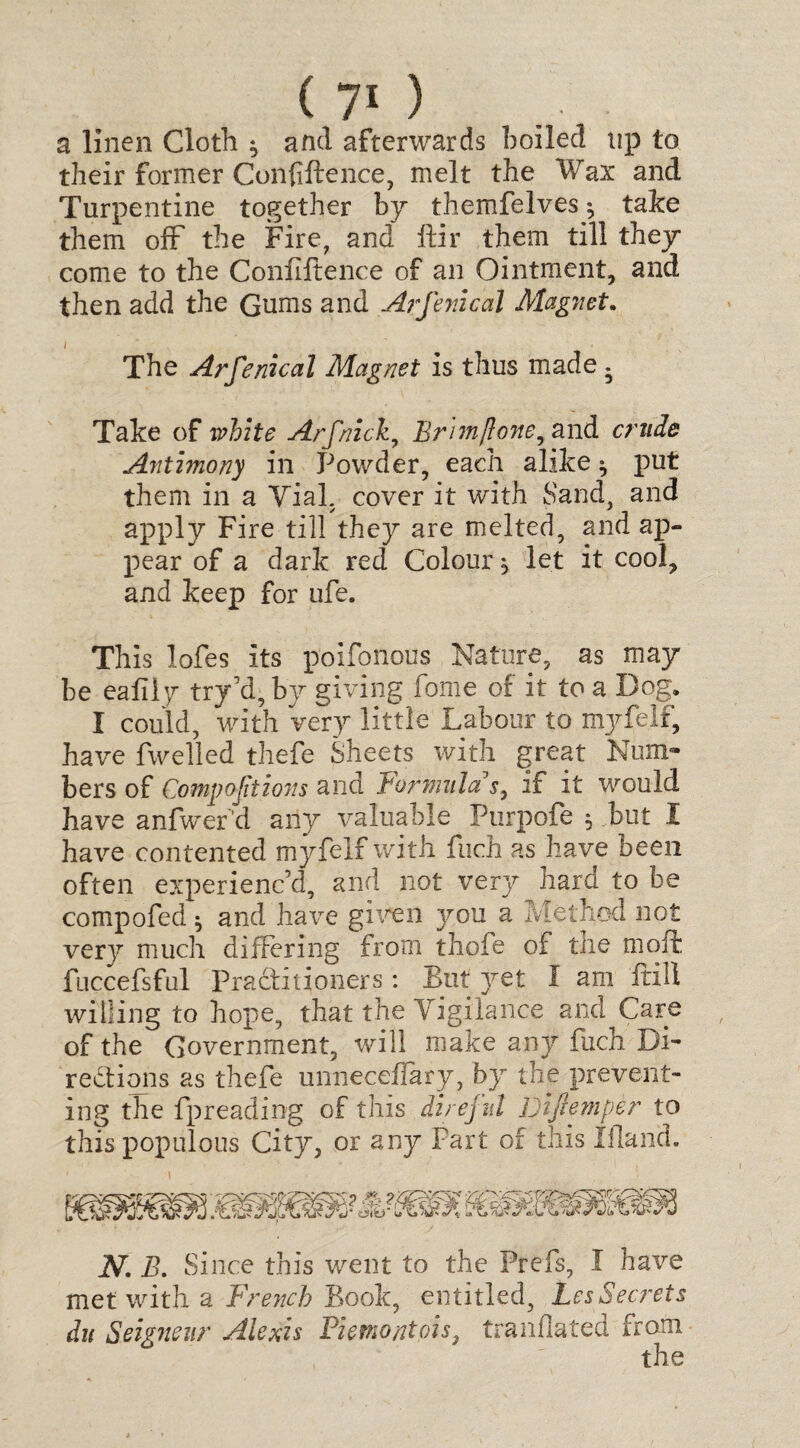 a linen Cloth * and afterwards boiled tip to their former Confiftence, melt the Wax and Turpentine together by themfelves ^ take them off the Fire, and ftir them till they come to the Confiftence of an Ointment, and then add the Gums and Arfenical Magnet. / - The Arfenical Magnet is thus made . Take of white Arfnick, Brimft one, and crude Antimony in Powder, each alike ^ put them in a Vial, cover it with Sand, and apply Fire till they are melted, and ap¬ pear of a dark red Colour j let it cool, and keep for ufe. This lofes its poifonous Nature, as may be eafily try’d, by giving fome of it to a Dog. I could, with very little Labour to myfelf, have fwelled thefe Sheets with great Num¬ bers of Compactions and Formula's, if it would have anfwer'd any valuable Purpofe $ but I have contented myfelf with fuch as have been often experienc’d, and not very hard to be compofed $ and have given j^ou a Method not ver}7 much differing from thofe of the moft fuccefsful Practitioners: But yet I am frill willing to hope, that the Vigilance and Care of the Government, will make any fuch Di¬ rections as thefe unneceflary, by the prevent¬ ing the fpreading of this direful Jjijiemper to this populous City, or any Part of this Ifland. N, B. Since this went to the Prefs, I have met with a French Book, entitled, LesSecrets du Seigneur Alexis Fiemontois translated from O * TJ the