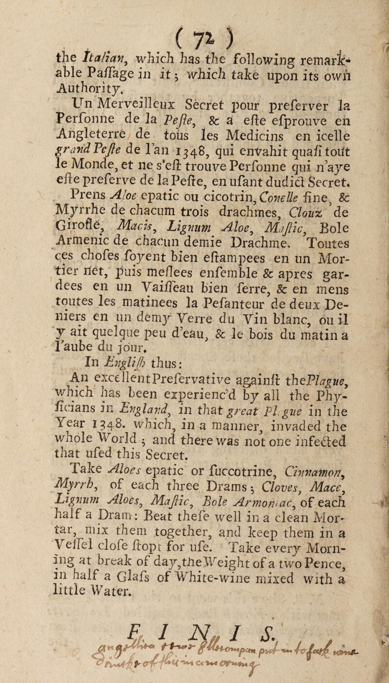 the Italian, which has the following remark¬ able Pa/Tage in it 5 which take upon its own Authority. Un Merveilleux Secret pour preferver la Perfonne de la Pejle, 8c a efte efprouve en Angleterre de toils les Medicins en icelle grandPcJle de Tan 1348, qui entrahit quafitoiit le Monde, et ne s*eft trouve Perfonne qui n’aye eite preferve de la Peffe, en ufant dudict Secret. Prens Aloe epatic ou cicotrin, Conelle fine, 8c Myrrhe de chacum trois drachmes, Clouz de Girofle, Mads, Lignum Aloe, Majlic, Bole Armenia de chacun demie Drachme, Toutes ces chofes foyent bien eftamjiees en un Mor- tier net, puis ftieflees enfemble 8c apres gar- dees en un Vaiiieau bien ferre, 8c en mens toutes les matinees la Pefanteur de deux De- niers en 1111 demy Yerre du Yin blanc, ou il 7 ^elque pen d’eau, 8c le bois du matin a Taube du jour. In Englijf) thus: An excellentPrefervative again# thePlague, which has been experienc'd by all the Phy* ficians in England, in that great PLgue in the Year 1348. which, in a manner, invaded the whole World $ and there was not one infected that ufed this Secret. Take Aloes epatic or fuccotrine, Cinnamon> Myrrh, of each three Drams •, Cloves, Mace, Lignum Aloes, Majlic, Bole Armowac, of each half a Dram-: Beat thefe wrell in a clean Mor¬ tar, mix them together, and keep them in a Yeffel clofe ftopt for ule. Take everjr Morn¬ ing at break of day,tile Weight of a twoPence, in half a Glafs of White-wine mixed with a little Water. F; I N, I S' ,