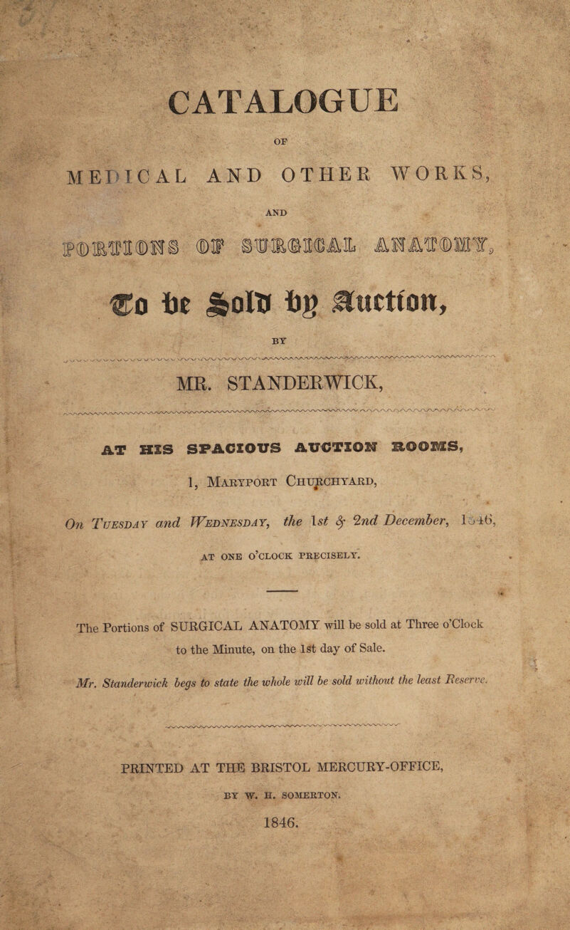 CATALOGUE OF metical and other works, AND BWMtffS flDF OTM3KDA1L AEA^®MY9 Co i)e J&oltr iJr? Hucttoit, BY MR. STANDERWICK, AT HIS SPACIOUS AUCTION ROOMS, 1, Maryport Churchyard, On Tuesday and Wednesday, the 1st Sr Tad December, 1ol6, AT ONE O’CLOCK PRECISELY. The Portions of SURGICAL ANATOMY will be sold at Three o’Clock to the Minute, on the 1st day of Sale. Tt/L Standerwick begs to state the whole will be sold without the least Teserve. PRINTED AT THE BRISTOL MERCURY-OFFICE, BY W. H. SOMERTON. 1846.