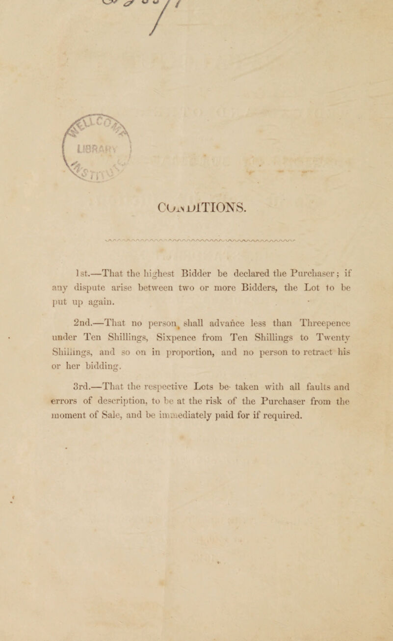 CO-ln ulTION S. vA/'/' ■'A/N/'AA/WV 1st.—That the highest Bidder be declared the Purchaser; if any dispute arise between two or more Bidders, the Lot to be put up again. 2nd.—That no person t shall advance less than Threepence under Ten Shillings, Sixpence from Ten Shillings to Twenty Shillings, and so on in proportion, and no person to retract his or her bidding. 3rd.—That the respective Lots be- taken with all faults and errors of description, to be at the risk of the Purchaser from the moment of Sale, and be immediately paid for if required.