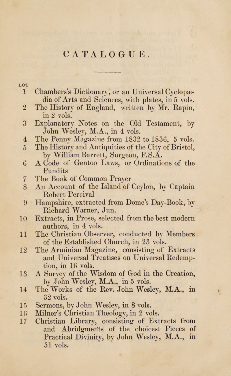 1 2 3 4 5 6 7 8 9 10 11 12 13 14 15 16 17 CATALOGUE. Chambers’s Dictionary, or an Universal Cyclopae¬ dia of Arts and Sciences, with plates, in 5 vols. The History of England, written by Mr. Rapin, in 2 vols. Explanatory Notes on the Old Testament, by John Wesley, M.A., in 4 vols. The Penny Magazine from 1832 to 1836, 5 vols. The History and Antiquities of the City of Bristol, by William Barrett, Surgeon, F.S.A. A Code of Gentoo Laws, or Ordinations of the Pundits The Book of Common Prayer An Account of the Island of Ceylon, by Captain Robert Percival Hampshire, extracted from Dome’s Day-Book, by Richard Warner, Jun. Extracts, in Prose, selected from the best modern authors, in 4 vols. The Christian Observer, conducted by Members of the Established Ohurch, in 23 vols. The Arminian Magazine, consisting of Extracts and Universal Treatises on Universal Redemp¬ tion, in 16 vols. A Survey of the Wisdom of God in the Creation, by John Wesley, M.A., in 5 vols. The Works of the Rev. John Wesley, M.A., in 32 vols. Sermons, by John Wesley, in 8 vols. Milner’s Christian Theology, in 2 vols. Christian Library, consisting of Extracts from and Abridgments of the choicest Pieces of Practical Divinity, by John Wesley, M.A., in 51 vols.