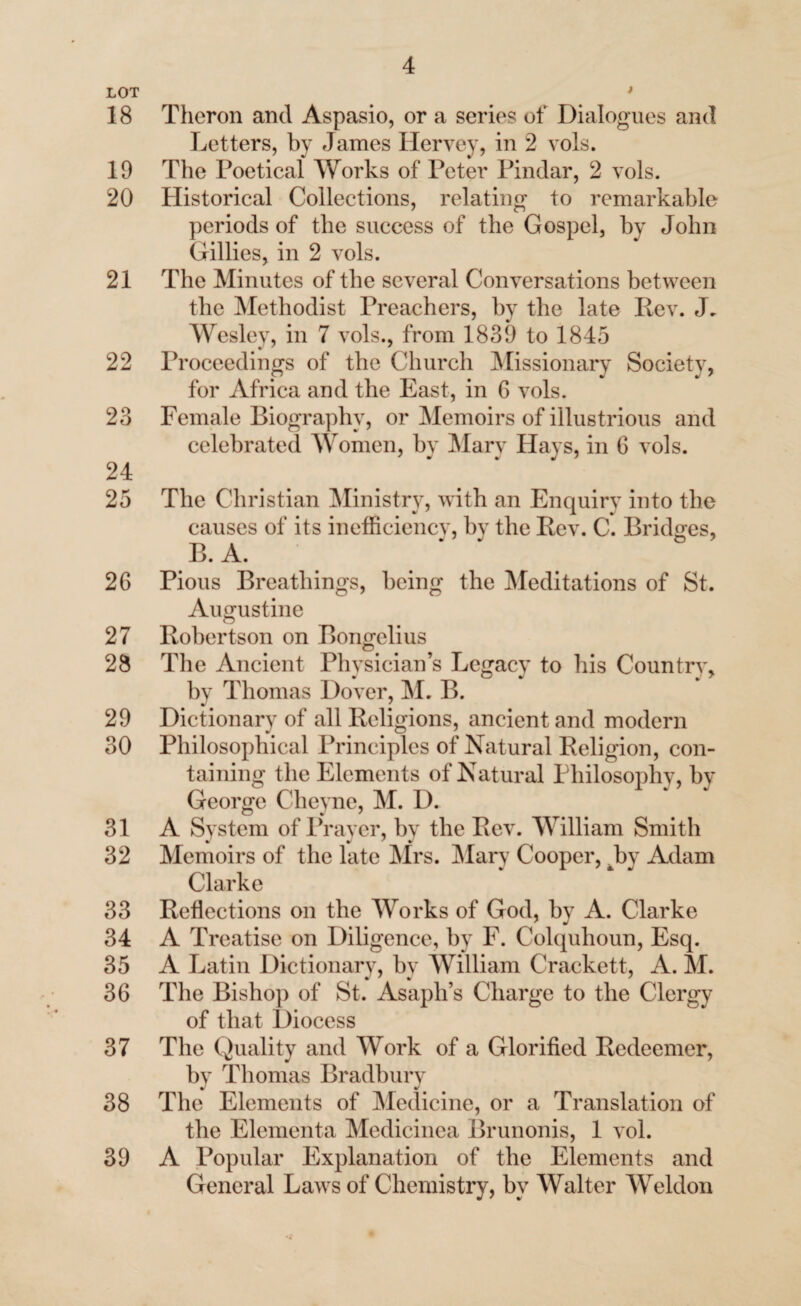 LOT 18 19 20 21 22 23 24 25 26 27 28 29 30 31 32 33 34 35 36 37 38 39 Theron and Aspasio, or a series of Dialogues and Letters, by James Hervey, in 2 vols. The Poetical Works of Peter Pindar, 2 vols. Historical Collections, relating to remarkable periods of the success of the Gospel, by John Gillies, in 2 vols. The Minutes of the several Conversations between the Methodist Preachers, by the late Rev. J. Wesley, in 7 vols., from 1839 to 1845 Proceedings of the Church Missionary Society, for Africa and the East, in 6 vols. Female Biography, or Memoirs of illustrious and celebrated Women, by Mary Hays, in 6 vols. The Christian Ministry, with an Enquiry into the causes of its inefficiency, by the Rev. C. Bridges, B. A. Pious Breathings, being the Meditations of St. Augustine Robertson on Bongelius < The Ancient Physician’s Legacy to his Country * by Thomas Dover, M. B. Dictionary of all Religions, ancient and modern Philosophical Principles of Natural Religion, con¬ taining the Elements of Natural Philosophv, by George Cheyne, M. D. A System of Prayer, by the Rev. William Smith Memoirs of the late Mrs. Mary Cooper, Jby Adam Clarke Reflections on the Works of God, by A. Clarke A Treatise on Diligence, by F. Colquhoun, Esq. A Latin Dictionary, by William Crackett, A. M. The Bishop of St. Asaph’s Charge to the Clergy of that Diocess The Quality and Work of a Glorified Redeemer, by Thomas Bradbury The Elements of Medicine, or a Translation of the Elementa Medicinea Brunonis, 1 vol. A Popular Explanation of the Elements and General Laws of Chemistry, by Walter Weldon