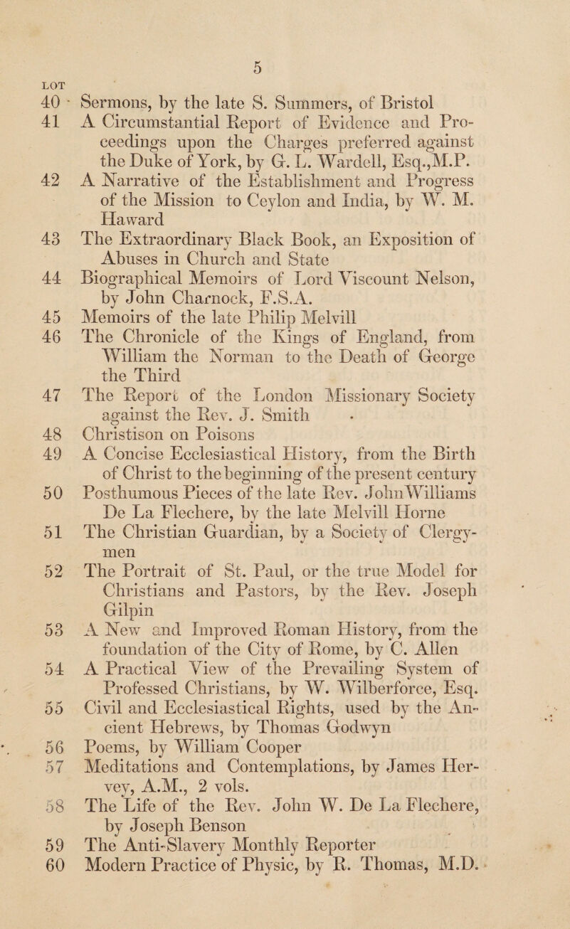LOT 40 ' Sermons, by the late S. Summers, of Bristol 41 A Circumstantial Report of Evidence and Pro¬ ceedings upon the Charges preferred against the Duke of York, by G. L. Warded, Esq.,M.P. 42 A Narrative of the Establishment and Progress of the Mission to Ceylon and India, by W. M. Ha ward 43 The Extraordinary Black Book, an Exposition of Abuses in Church and State 44 Biographical Memoirs of Lord Viscount Nelson, by John Charnock, F.S.A. 45 Memoirs of the late Philip Melvill 46 The Chronicle of the Kings of England, from William the Norman to the Death of George the Third 47 The Report of the London Missionary Society against the Rev. J. Smith 48 Christison on Poisons 49 A Concise Ecclesiastical History, from the Birth of Christ to the beginning of the present century 50 Posthumous Pieces of the late Rev. John Williams De La Flechere, by the late Melvill Horne 51 The Christian Guardian, by a Society of Clergy¬ men 52 The Portrait of St. Paul, or the true Model for Christians and Pastors, by the Rev. Joseph Gilpin 53 A New and Improved Roman History, from the foundation of the City of Rome, by C. Allen 54 A Practical View of the Prevailing System of Professed Christians, by W. Wilberforce, Esq. 55 Civil and Ecclesiastical Rights, used by the An¬ cient Hebrews, by Thomas Godwyn 56 Poems, by William Cooper 57 Meditations and Contemplations, by James Her- vey, A.M., 2 vols. 58 The Life of the Rev. John W. De La Flechere, by Joseph Benson 59 The Anti-Slavery Monthly Reporter 60 Modern Practice of Physic, by R. Thomas, M.D.