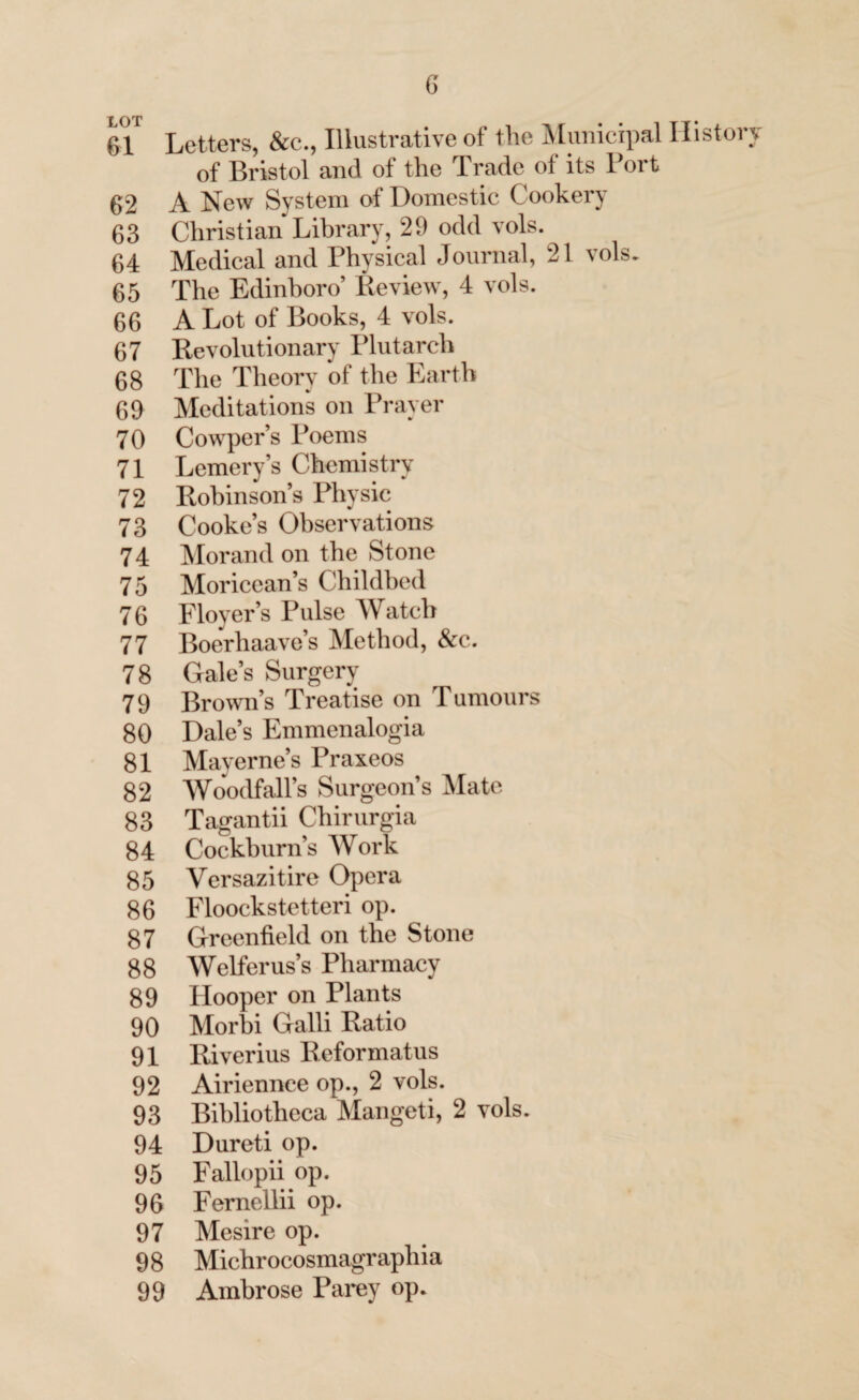 61 Letters, &c., Illustrative of the Municipal History of Bristol and of the Trade of its Port 62 A New System of Domestic Cookery 63 Christian Library, 29 odd vols. 64 Medical and Physical Journal, 21 vols. 65 The Edinboro’ Review, 4 vols. 66 A Lot of Books, 4 vols. 67 Revolutionary Plutarch 68 The Theory of the Earth 69 Meditations on Prayer 70 Cowper’s Poems 71 Lemery’s Chemistry 72 Robinsons Physic 73 Cooke’s Observations 74 Morand on the Stone 75 Moricean’s Childbed 76 Floyer’s Pulse Watch 77 Boerhaave’s Method, &c. 78 Gale’s Surgery 79 Brown’s Treatise on Tumours 80 Dale’s Emmenalogia 81 Mayerne’s Praxeos 82 Woodfall’s Surgeon’s Mate 83 Tagantii Chirurgia 84 Cockburn’s Work 85 Versazitire Opera 86 Floockstetteri op. 87 Greenfield on the Stone 88 Welferus’s Pharmacy 89 Hooper on Plants 90 Morbi Galli Ratio 91 Riverius Reformatus 92 Airiennee op., 2 vols. 93 Bibliotheca Mangeti, 2 vols. 94 Dureti op. 95 Fallopii op. 96 Fernellii op. 97 Mesire op. 9 8 Michr ocosmagraphia 99 Ambrose Parey op.