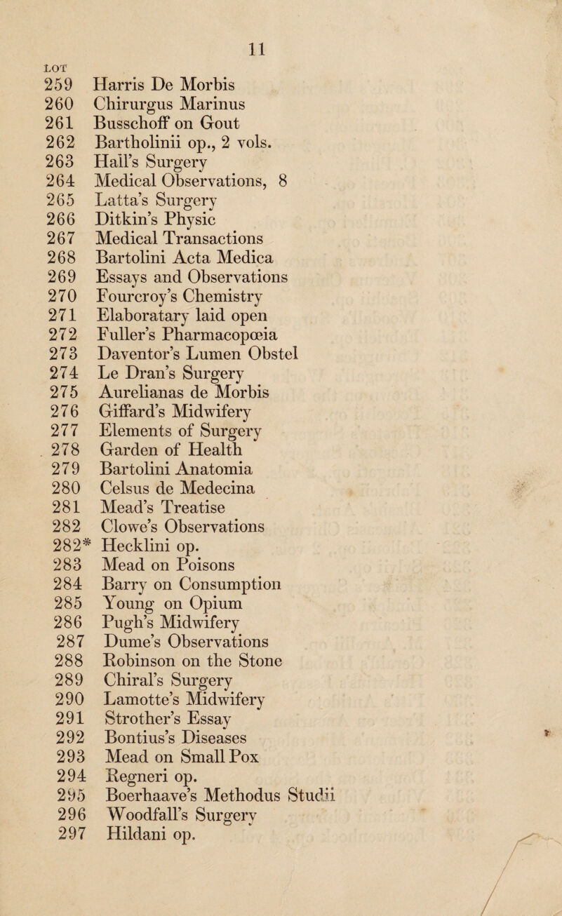 LOT 259 Harris De Morbis 260 Chirurgus Marinus 261 Busschoff on Gout 262 Bartholinii op., 2 vols. 263 Hall’s Surgery 264 Medical Observations, 8 265 Latta’s Surgery 266 Ditkin’s Physic 267 Medical Transactions 268 Bartolini Acta Medica 269 Essays and Observations 270 Fourcroy’s Chemistry 271 Elaboratary laid open 272 Fuller’s Pharmacopoeia 273 Daventor’s Lumen Obstel 274 Le Dran’s Surgery 275 Aurelianas de Morbis 276 Giffard’s Midwifery 277 Elements of Surgery 278 Garden of Health 279 Bartolini Anatomia 280 Celsus de Medecina 281 Mead’s Treatise 282 Clowe’s Observations 282^ Hecklini op. 283 Mead on Poisons 284 Barry on Consumption 285 Young on Opium 286 Pugh’s Midwifery 287 Dume’s Observations 288 Pobinson on the Stone 289 Chiral’s Surgery 290 Lamotte’s Midwifery 291 Strother’s Essay 292 Bontius’s Diseases 293 Mead on Small Pox 294 Begneri op. 295 Boerhaave’s Methodus Studii 296 Woodfall’s Surgery 297 Hildani op.