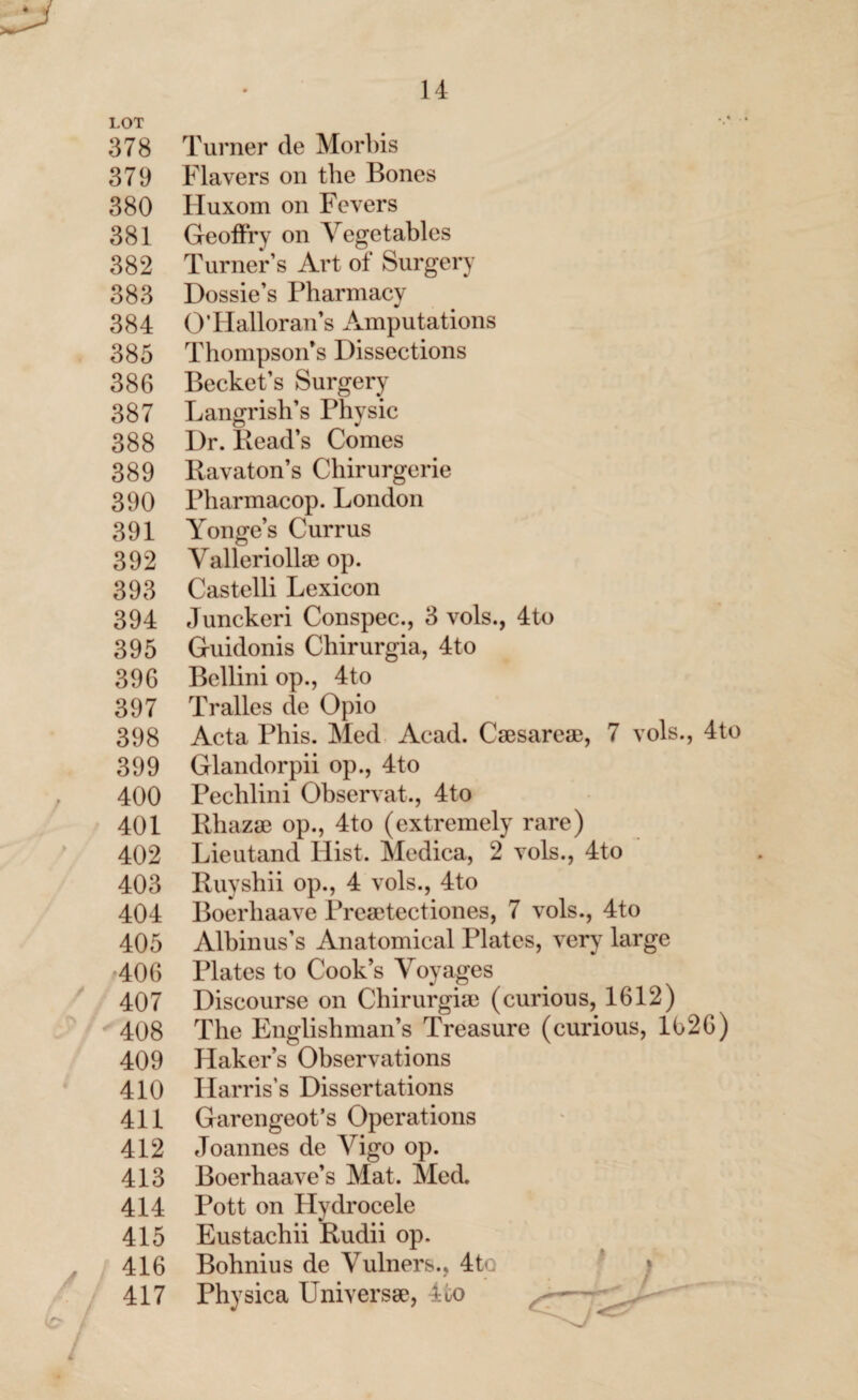 LOT 378 Turner de Morbis 379 Flayers on the Bones 380 Huxom on Fevers 381 Geoffry on Vegetables 382 Turner’s Art of Surgery 383 Dossie’s Pharmacy 384 O’Hallorans Amputations 385 Thompson’s Dissections 386 Becket’s Surgery 387 Langrish’s Physic 388 Dr. Read’s Comes 389 Ravaton’s Chirurgerie 390 Pharmacop. London 391 Yonge’s Currus 392 Valleriollse op. 393 Castelli Lexicon 394 Junckeri Conspec., 3 vols., 4to 395 Guidonis Chirurgia, 4to 396 Bellini op., 4to 397 Tralles de Opio 398 Acta Phis. Med Acad. Csesarese, 7 vols., 4to 399 Glandorpii op., 4to 400 Pechlini Observat., 4to 401 Rhazse op., 4to (extremely rare) 402 Lieut and Hist. Medica, 2 vols., 4to 403 Ruyshii op., 4 vols., 4to 404 Boerliaave Preaetectiones, 7 vols., 4to 405 Albinus’s Anatomical Plates, very large 406 Plates to Cook’s Voyages 407 Discourse on Chirurgia) (curious, 1612) 408 The Englishman’s Treasure (curious, 1626) 409 Haker’s Observations 410 Harris’s Dissertations 411 Garengeot’s Operations 412 Joannes de Vigo op. 413 Boerhaave’s Mat. Med. 414 Pott on Hydrocele 415 Eustachii Rudii op. 416 Bohnius de Vulners., 4to 417 Physica Universe, Ro ^- /