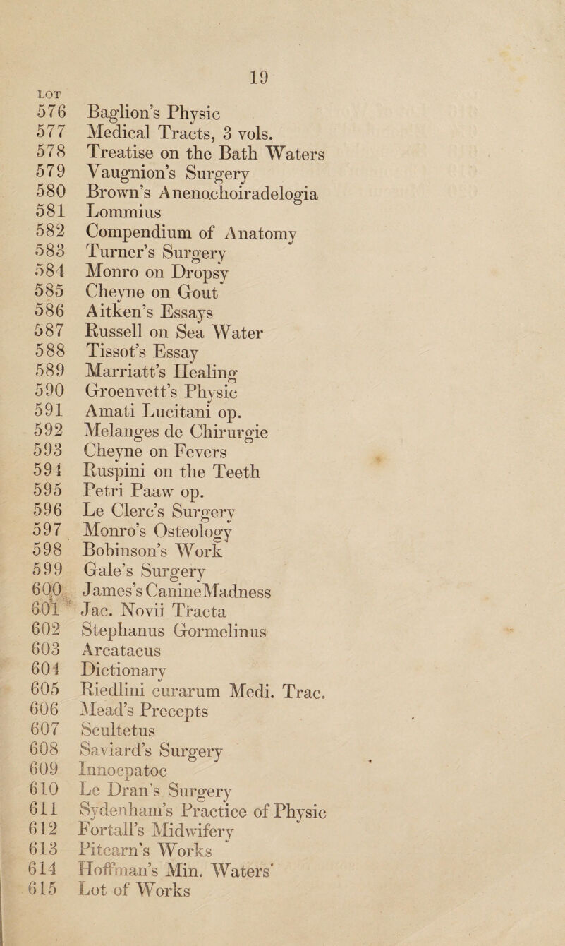 LOT 576 Baglion’s Physic 577 Medical Tracts, 3 vols. 578 Treatise on the Bath Waters 579 Vaugnion’s Surgery 580 Brown’s Aneno.choiradelogia 581 Lommius 582 Compendium of Anatomy 583 Turner’s Surgery 584 Monro on Dropsy 585 Cheyne on Grout 586 Aitken’s Essays 587 Russell on Sea Water 588 Tissot’s Essay 589 Marriatt’s Healing 590 Groenvett’s Physic 591 Amati Lucitani op. 592 Melanges de Chirurgie 593 Cheyne on Fevers 594 Ruspini on the Teeth 595 Petri Pa aw op. 596 Le Clerc’s Surgery 597 Monro’s Osteology 598 Bobinson’s Work 599 Gale’s Surgery 6Q0 J ames’s CanineMadness 601 Jac. Novii Ti’acta 602 Stephanas Gormelinus 603 Arcatacus 604 Dictionary 605 Riedlini curarum Medi. Trac. 606 Mead’s Precepts 607 Scultetus 608 Saviard’s Surgery 609 Innocpatoc 610 Le Dran’s Surgery 611 Sydenham’s Practice of Physic 612 Fortall’s Midwifery 613 Pitcarn's Works 614 Hoffman’s Min. Waters’ 615 Lot of Works