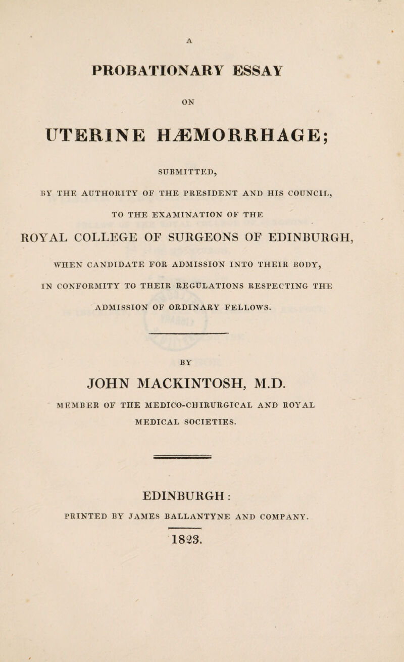 PROBATIONARY ESSAY ON UTERINE HAEMORRHAGE; SUBMITTED, BY THE AUTHORITY OF THE PRESIDENT AND HIS COUNCIL, TO THE EXAMINATION OF THE ROYAL COLLEGE OF SURGEONS OF EDINBURGH, WHEN CANDIDATE FOR ADMISSION INTO THEIR BODY, IN CONFORMITY TO THEIR REGULATIONS RESPECTING THE ADMISSION OF ORDINARY FELLOWS. BY JOHN MACKINTOSH, M.D. MEMBER OF THE MEDICO-CHIRURGICAL AND ROYAL MEDICAL SOCIETIES. EDINBURGH: PRINTED BY JAMES BALLANTYNE AND COMPANY. 1823