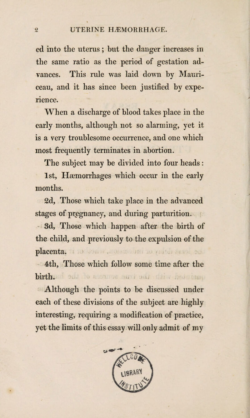 ed into the uterus; but the danger increases in the same ratio as the period of gestation ad¬ vances. This rule was laid down by Mauri- ceau, and it has since been justified by expe¬ rience. When a discharge of blood takes place in the early months, although not so alarming, yet it is a very troublesome occurrence, and one which most frequently terminates in abortion. The subject may be divided into four heads : 1st, Haemorrhages which occur in the early months. 2d, Those which take place in the advanced stages of pregnancy, and during parturition. 3d, Those which happen after the birth of the child, and previously to the expulsion of the placenta. 4th, Those which follow some time after the birth. Although the points to be discussed under each of these divisions of the subject are highly interesting, requiring a modification of practice, yet the limits of this essay will only admit of my