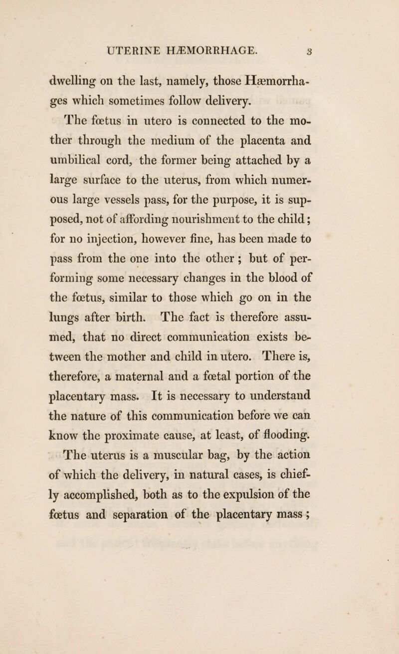 dwelling on the last, namely, those Haemorrha¬ ges which sometimes follow delivery. The foetus in utero is connected to the mo¬ ther through the medium of the placenta and umbilical cord, the former being attached by a large surface to the uterus, from which numer¬ ous large vessels pass, for the purpose, it is sup¬ posed, not of affording nourishment to the child; for no injection, however fine, has been made to pass from the one into the other ; but of per¬ forming some necessary changes in the blood of the foetus, similar to those which go on in the lungs after birth. The fact is therefore assu¬ med, that no direct communication exists be¬ tween the mother and child in utero. There is, therefore, a maternal and a foetal portion of the placentary mass. It is necessary to understand the nature of this communication before we can know the proximate cause, at least, of flooding. The uterus is a muscular bag, by the action of which the delivery, in natural cases, is chief¬ ly accomplished, both as to the expulsion of the foetus and separation of the placentary mass;