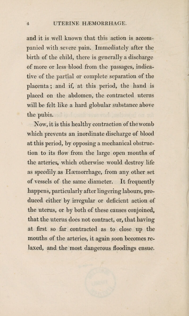 and it is well known that this action is accom¬ panied with severe pain. Immediately after the birth of the child, there is generally a discharge of more or less blood from the passages, indica¬ tive of the partial or complete separation of the placenta; and if, at this period, the hand is placed on the abdomen, the contracted uterus will be felt like a hard globular substance above the pubis. Now, it is this healthy contraction of the womb which prevents an inordinate discharge of blood at this period, by opposing a mechanical obstruc¬ tion to its flow from the large open mouths of the arteries, which otherwise would destroy life as speedily as Haemorrhage, from any other set of vessels of the same diameter. It frequently happens, particularly after lingering labours, pro¬ duced either by irregular or deficient action of the uterus, or by both of these causes conjoined, that the uterus does not contract, or, that having at first so far contracted as to close up the mouths of the arteries, it again soon becomes re¬ laxed, and the most dangerous floodings ensue.