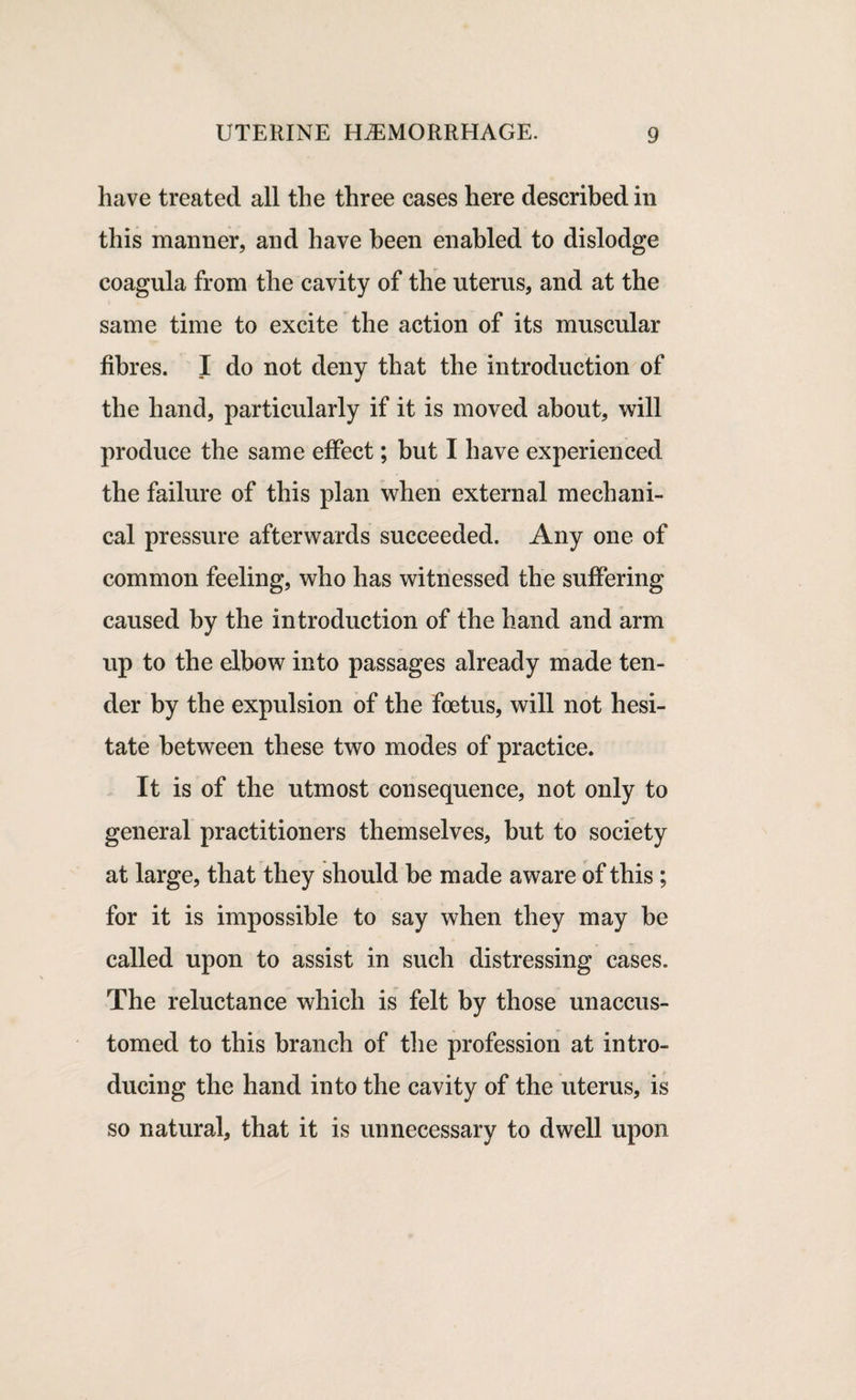 have treated all the three cases here described in this manner, and have been enabled to dislodge coagula from the cavity of the uterus, and at the same time to excite the action of its muscular fibres. I do not deny that the introduction of the hand, particularly if it is moved about, will produce the same effect; but I have experienced the failure of this plan when external mechani¬ cal pressure afterwards succeeded. Any one of common feeling, who has witnessed the suffering caused by the introduction of the hand and arm up to the elbow into passages already made ten¬ der by the expulsion of the foetus, will not hesi¬ tate between these two modes of practice. It is of the utmost consequence, not only to general practitioners themselves, but to society at large, that they should be made aware of this; for it is impossible to say when they may be called upon to assist in such distressing cases. The reluctance which is felt by those unaccus¬ tomed to this branch of the profession at intro¬ ducing the hand into the cavity of the uterus, is so natural, that it is unnecessary to dwell upon