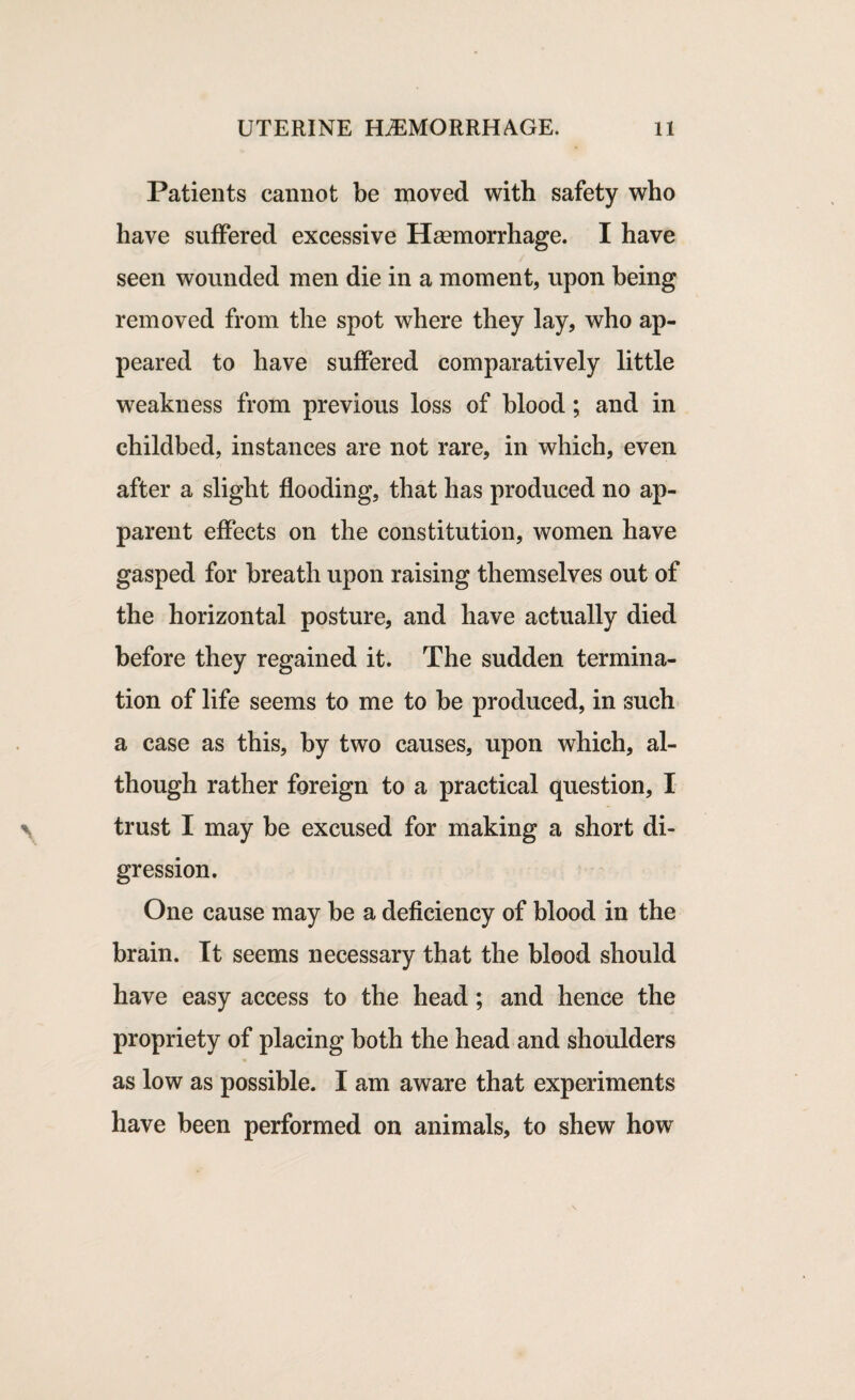 Patients cannot be moved with safety who have suffered excessive Haemorrhage. I have seen wounded men die in a moment, upon being removed from the spot where they lay, who ap¬ peared to have suffered comparatively little weakness from previous loss of blood; and in childbed, instances are not rare, in which, even after a slight flooding, that has produced no ap¬ parent effects on the constitution, women have gasped for breath upon raising themselves out of the horizontal posture, and have actually died before they regained it. The sudden termina¬ tion of life seems to me to be produced, in such a case as this, by two causes, upon which, al¬ though rather foreign to a practical question, I trust I may be excused for making a short di¬ gression. One cause may be a deficiency of blood in the brain. It seems necessary that the blood should have easy access to the head; and hence the propriety of placing both the head and shoulders as low as possible. I am aware that experiments have been performed on animals, to shew how