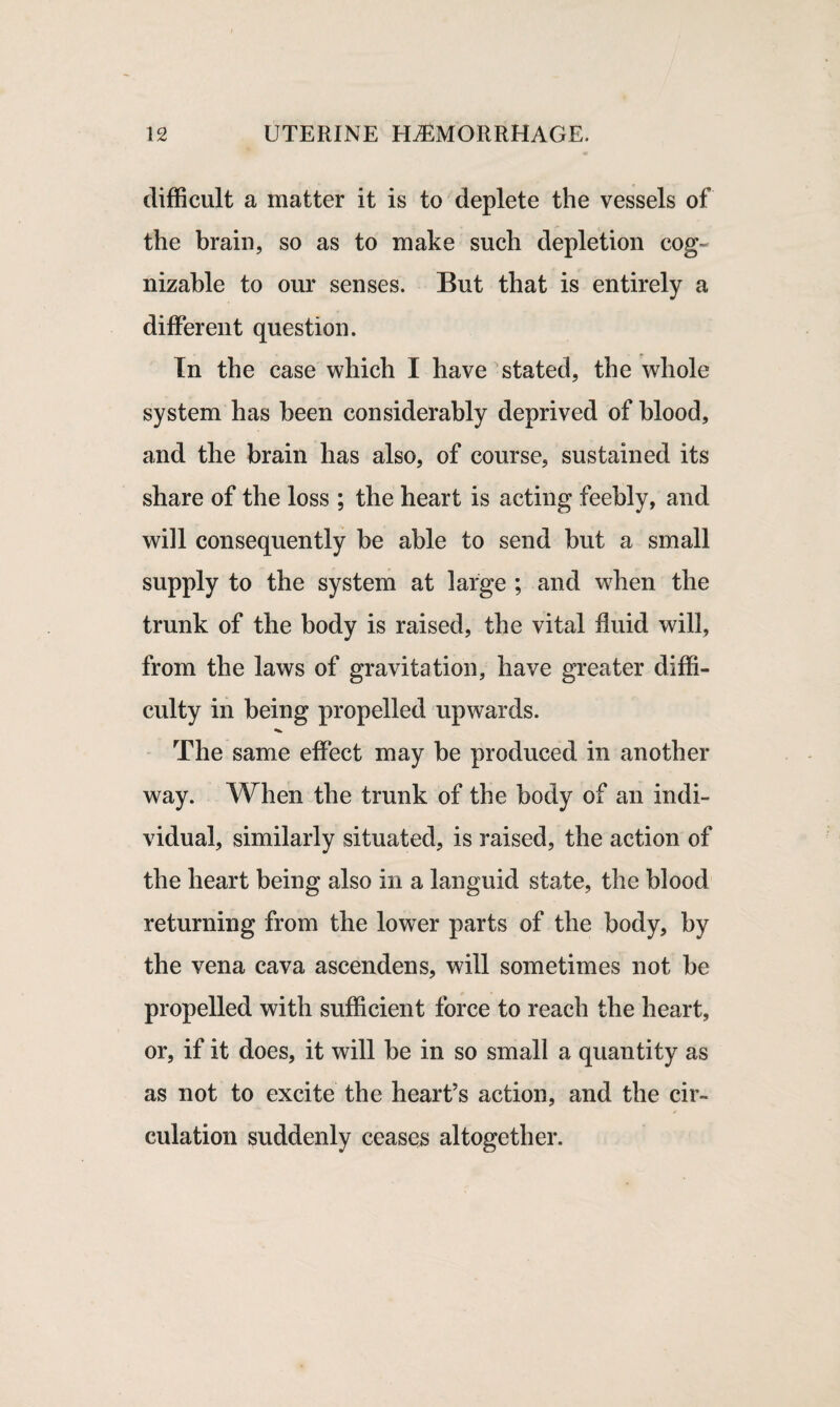 difficult a matter it is to deplete the vessels of the brain, so as to make such depletion cog¬ nizable to our senses. But that is entirely a different question. In the case which I have stated, the whole system has been considerably deprived of blood, and the brain has also, of course, sustained its share of the loss ; the heart is acting feebly, and will consequently be able to send but a small supply to the system at large ; and w7hen the trunk of the body is raised, the vital fluid will, from the laws of gravitation, have greater diffi¬ culty in being propelled upwards. The same effect may be produced in another way. When the trunk of the body of an indi¬ vidual, similarly situated, is raised, the action of the heart being also in a languid state, the blood returning from the lower parts of the body, by the vena cava ascendens, will sometimes not be propelled with sufficient force to reach the heart, or, if it does, it will be in so small a quantity as as not to excite the heart’s action, and the cir- / eulation suddenly ceases altogether.