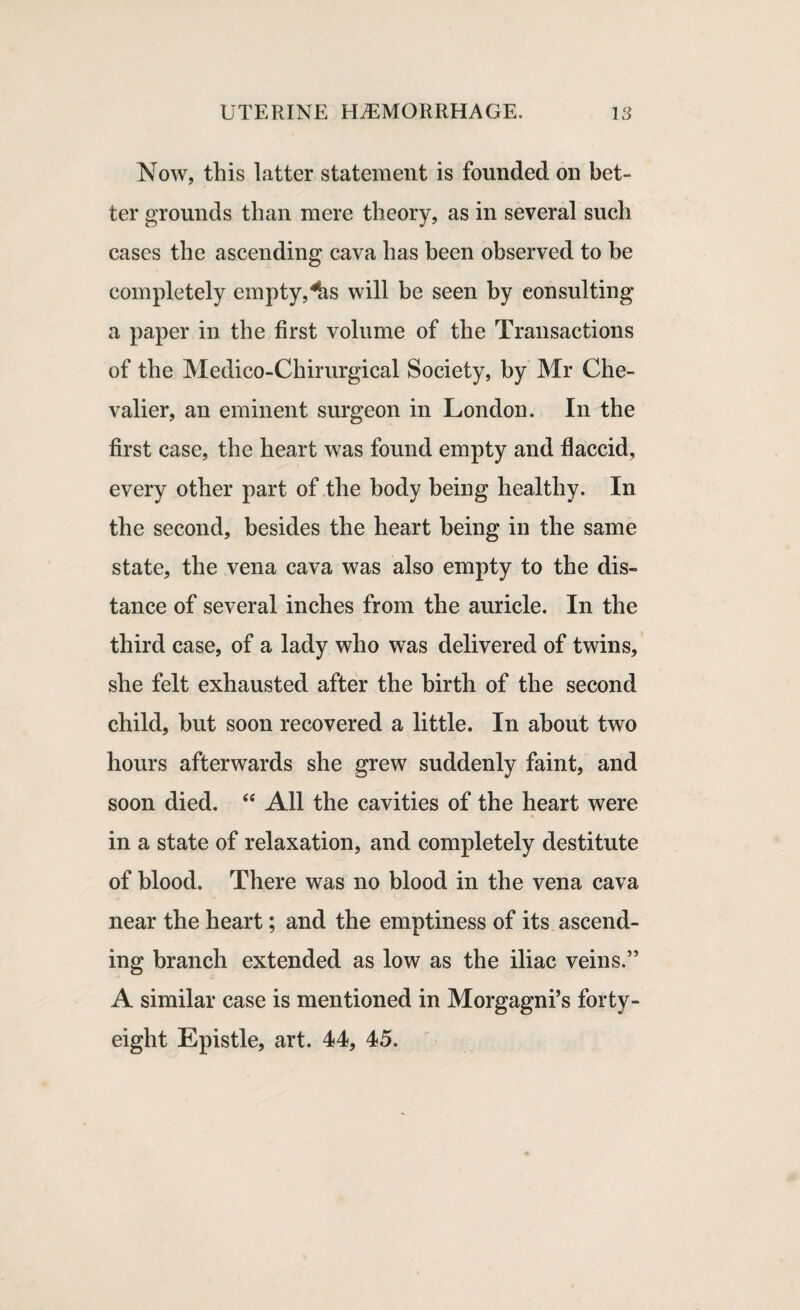 Now, this latter statement is founded on bet¬ ter grounds than mere theory, as in several such cases the ascending cava has been observed to be completely empty,^s will be seen by consulting a paper in the first volume of the Transactions of the Medico-Chirurgical Society, by Mr Che¬ valier, an eminent surgeon in London. In the first case, the heart was found empty and flaccid, every other part of the body being healthy. In the second, besides the heart being in the same state, the vena cava was also empty to the dis¬ tance of several inches from the auricle. In the third case, of a lady who was delivered of twins, she felt exhausted after the birth of the second child, but soon recovered a little. In about two hours afterwards she grew suddenly faint, and soon died. “ All the cavities of the heart were in a state of relaxation, and completely destitute of blood. There was no blood in the vena cava near the heart; and the emptiness of its ascend¬ ing branch extended as low as the iliac veins.” A similar case is mentioned in Morgagni’s forty- eight Epistle, art. 44, 45.