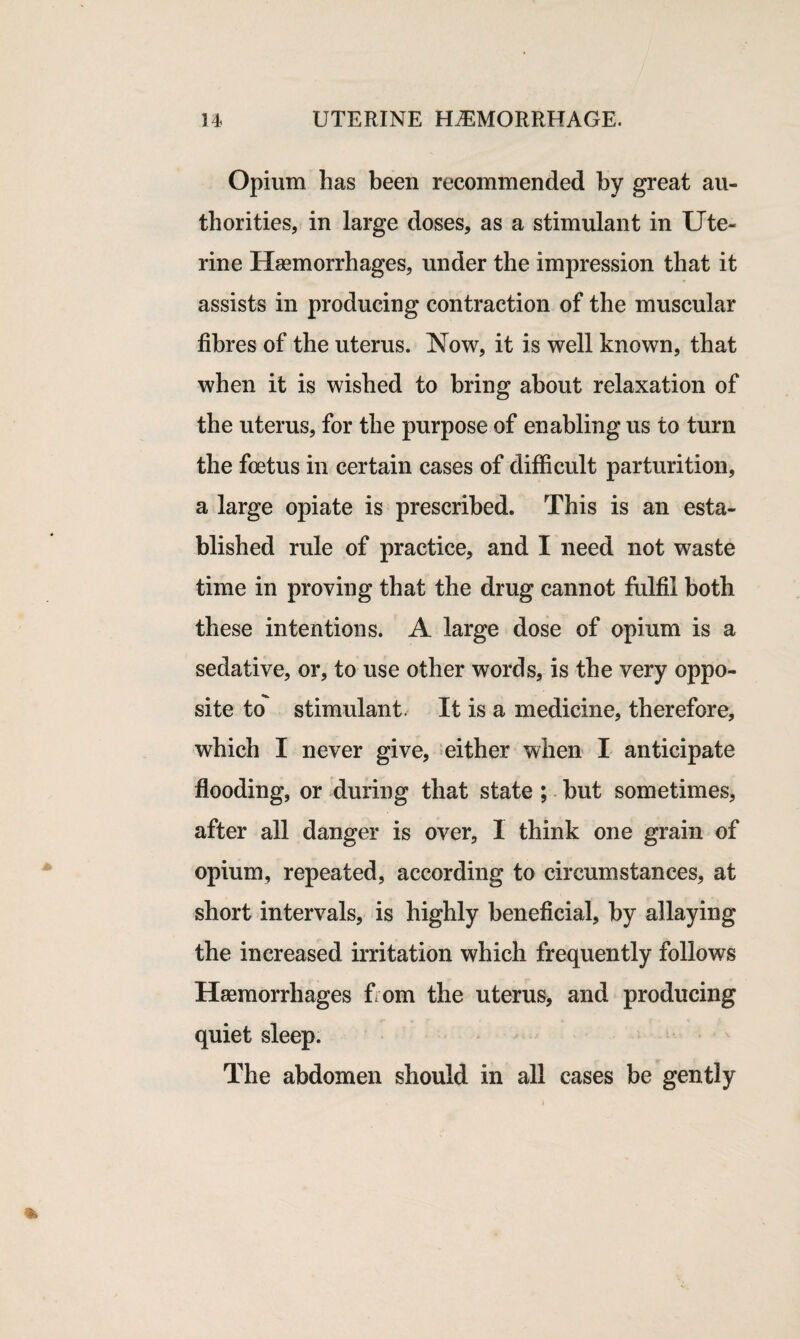Opium has been recommended by great au¬ thorities, in large doses, as a stimulant in Ute¬ rine Haemorrhages, under the impression that it assists in producing contraction of the muscular fibres of the uterus. Now, it is well known, that when it is wished to bring about relaxation of the uterus, for the purpose of enabling us to turn the foetus in certain cases of difficult parturition, a large opiate is prescribed. This is an esta¬ blished rule of practice, and I need not waste time in proving that the drug cannot fulfil both these intentions. A large dose of opium is a sedative, or, to use other words, is the very oppo¬ site to stimulant. It is a medicine, therefore, which I never give, either when I anticipate flooding, or during that state ; but sometimes, after all danger is over, I think one grain of opium, repeated, according to circumstances, at short intervals, is highly beneficial, by allaying the increased irritation which frequently follows Haemorrhages from the uterus, and producing quiet sleep. The abdomen should in all cases be gently