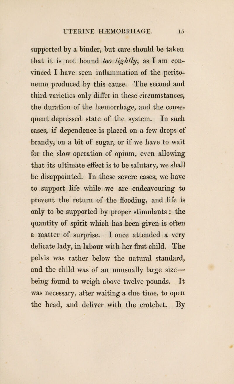 supported by a binder, but care should be taken that it is not bound too tightly, as I am con¬ vinced I have seen inflammation of the perito¬ neum produced by this cause. The second and third varieties only differ in these circumstances, the duration of the haemorrhage, and the conse¬ quent depressed state of the system. In such cases, if dependence is placed on a few drops of brandy, on a bit of sugar, or if we have to wait for the slow operation of opium, even allowing that its ultimate effect is to be salutary, we shall be disappointed. In these severe cases, we have to support life while we are endeavouring to prevent the return of the flooding, and life is only to be supported by proper stimulants : the quantity of spirit which has been given is often a matter of surprise. I once attended a very delicate lady, in labour with her first child. The pelvis was rather below the natural standard, and the child was of an unusually large size— being found to weigh above twelve pounds. It was necessary, after waiting a due time, to open the head, and deliver with the crotchet. By