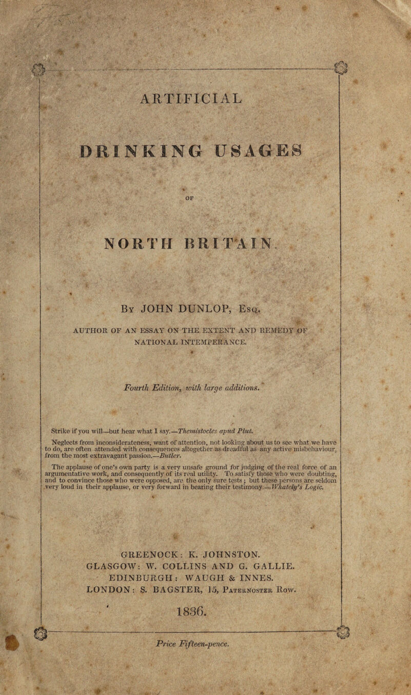 ■ ARTIFICIAL DRINKING USAGES OF NORTH BRITAIN By JOHN DUNLOP, Esq. AUTHOR OF AN ESSAY ON THE EXTENT AND REMEDY OF NATIONAL INTEMPERANCE. Fourth Edition, with large additions. Strike if you will—but hear what I say.—Themisiocles apud Pint. Neglects from inconsiderateness, want of attention, not looking about us to see what we have to do, are often attended with consequences altogether as dreadful as any active misbehaviour, from the most extravagant passion.—Butler. The applause of one’s own party is a very unsafe ground for judging of the real force of an argumentative work, and consequently of its real utility. To satisfy those who were doubting, and to convince those who were opposed, are the only sure tests ; but these persons are seldom very loud in their applause, or very forward in bearing their testimony.—Whately's Logic. GREENOCK: K. JOHNSTON. GLASGOW: W. COLLINS AND G. GALLIE. EDINBURGH: WAUGH & INNES. LONDON: S. BAGSTER, 15, Paternoster Row. 1836. Price Fifteen-pence.