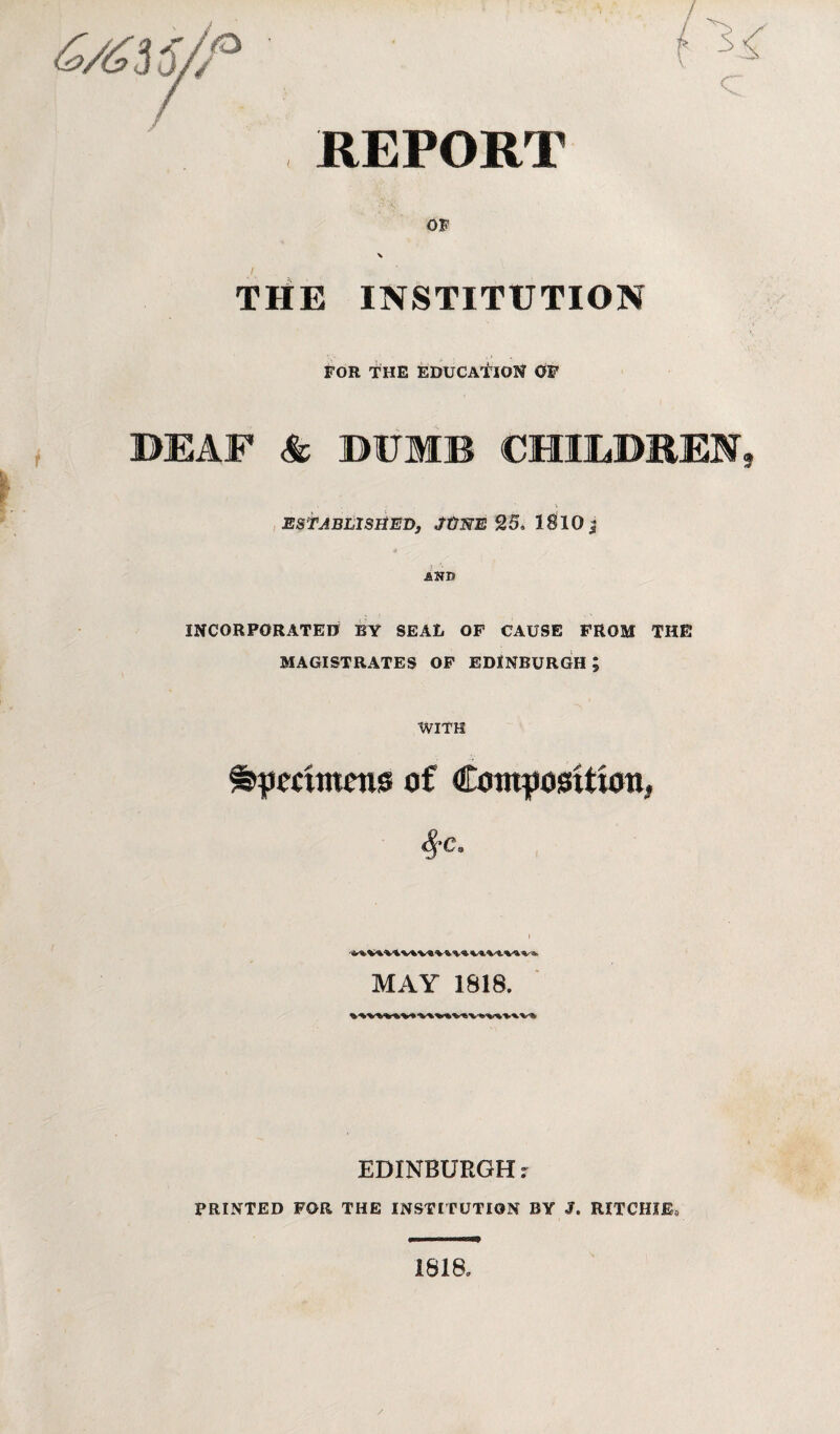 REPORT OF ■v THE INSTITUTION FOR THE EDUCATION OF DEAF & DUMB CHILDREN, ESTABLISHED, ./ONE 25, l§10j £Nr» INCORPORATED BY SEAL OF CAUSE FROM THE MAGISTRATES OF EDINBURGH; WITH fcpromens of Composition, MAY 1818. EDINBURGH r PRINTED FOR THE INSTITUTION BY J. RITCHIE* 1818,