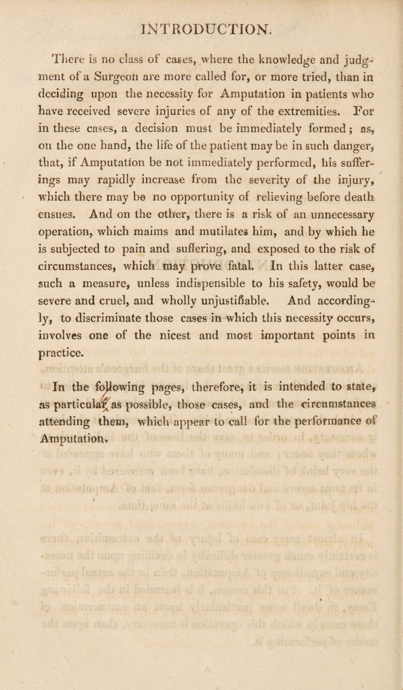 There is no class of cases, where the knowledge and judg¬ ment of a Surgeon are more called for, or more tried, than in deciding upon the necessity for Amputation in patients who have received severe injuries of any of the extremities. For in these cases, a decision must be immediately formed; as, on the one hand, the life of the patient may be in such danger, that, if Amputation be not immediately performed, his suffer¬ ings may rapidly increase from the severity of the injury, which there may be no opportunity of relieving before death ensues. And on the other, there is a risk of an unnecessary operation, which maims and mutilates him, and by which he is subjected to pain and suffering, and exposed to the risk of circumstances, which may prove fatal. In this latter case, such a measure, unless indispensible to his safety, would be severe and cruel, and wholly unjustifiable. And according¬ ly, to discriminate those cases in which this necessity occurs, involves one of the nicest and most important points in practice. In the fojlowing pages, therefore, it is intended to state, as particular as possible, those cases, and the circumstances attending them, which appear to call for the performance of Amputation.