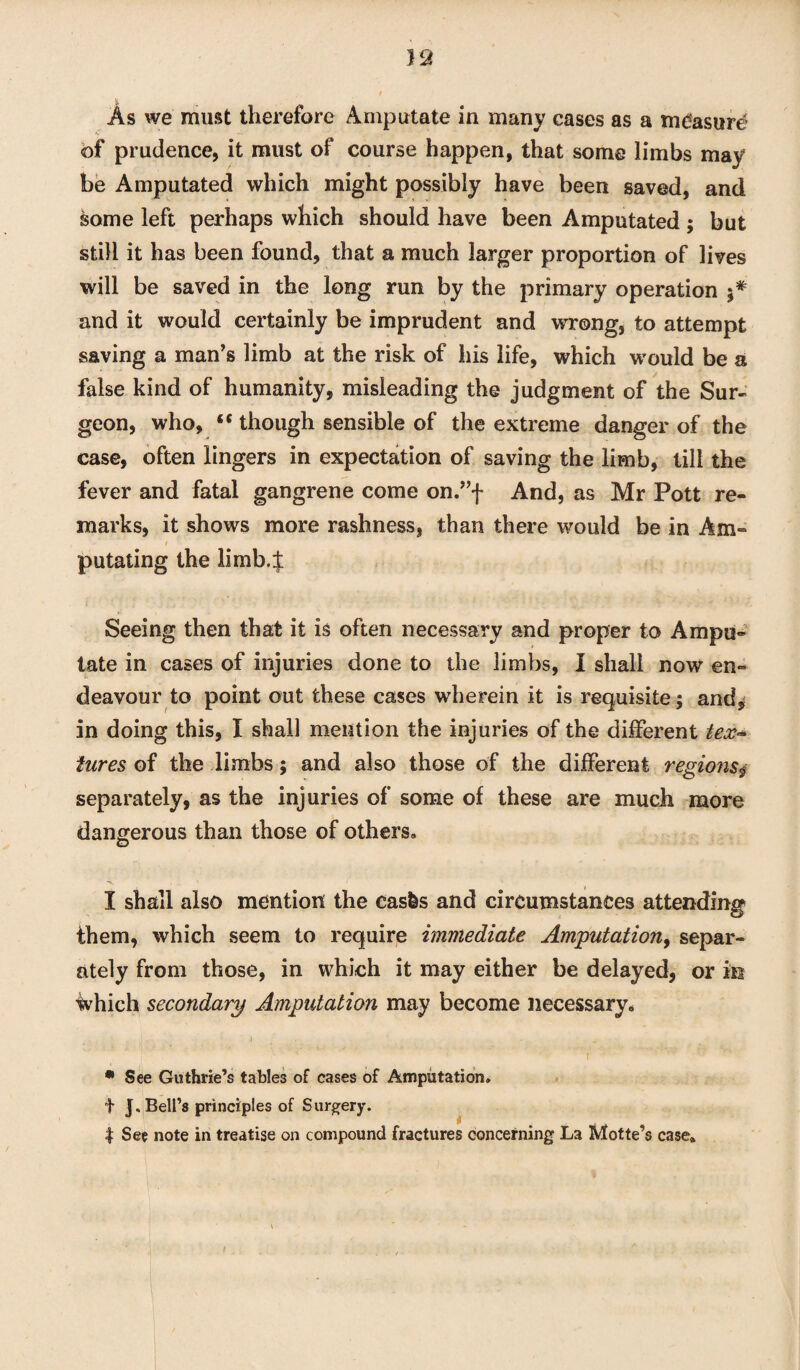 of prudence, it must of course happen, that some limbs may be Amputated which might possibly have been saved, and some left perhaps which should have been Amputated; but still it has been found, that a much larger proportion of lives will be saved in the long run by the primary operation and it would certainly be imprudent and wrong, to attempt saving a man’s limb at the risk of his life, which would be a false kind of humanity, misleading the judgment of the Sur¬ geon, who, “ though sensible of the extreme danger of the case, often lingers in expectation of saving the limb, till the fever and fatal gangrene come on.”f And, as Mr Pott re¬ marks, it shows more rashness, than there would be in Am¬ putating the limb.f Seeing then that it is often necessary and proper to Ampu¬ tate in cases of injuries done to the limbs, I shall now en¬ deavour to point out these cases wherein it is requisite; and, in doing this, I shall mention the injuries of the different to- iures of the limbs; and also those of the different regionsy separately, as the injuries of some of these are much more dangerous than those of others. I shall also mention the easfes and circumstances attending them, which seem to require immediate Amputation, separ¬ ately from those, in which it may either be delayed, or in ■Which secondary Amputation may become necessary. ? ' • See Guthrie’s tables of cases of Amputation. t J. Bell’s principles of Surgery. t See note in treatise on compound fractures concerning La Motte’s case*