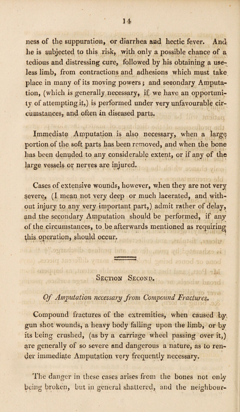 34 ness of the suppuration, or diarrhea and hectic fever. And he is subjected to this risk, with only a possible chance of a tedious and distressing cure, followed by his obtaining a use¬ less limb, from contractions and adhesions which must take place in many of its moving powers; and secondary Amputa¬ tion, (which is generally necessary, if we have an opportuni¬ ty of attempting it,) is performed under very unfavourable cir¬ cumstances, and often in diseased parts. - Immediate Amputation is also necessary, when a larg^ portion of the soft parts has been removed, and when the bone has been denuded to any considerable extent, or if any of the large vessels or nerves are injured. * I ft ? I i, f • £v I / a Cases of extensive wounds, however, when they are not very severe, (I mean not very deep or much lacerated, and with¬ out injury to any very important part,) admit rather of delay, and the secondary Amputation should be performed, if any of the circumstances, to .be afterwards mentioned as requiring this operation, should occur. Section Second. ' rf i .. Of Amputation necessary from Compound Fractures. Compound fractures of the extremities, when caused by gun shot wTounds, a heavy body falling upon the limb, or by its being crushed, (as by a carriage wheel passing over it,) are generally of so severe and dangerous a nature, as to ren- *’ ■ ' * der immediate Amputation very frequently necessary. The danger in these cases arises from the bones not only being broken, but in general shattered, and the neighbour-