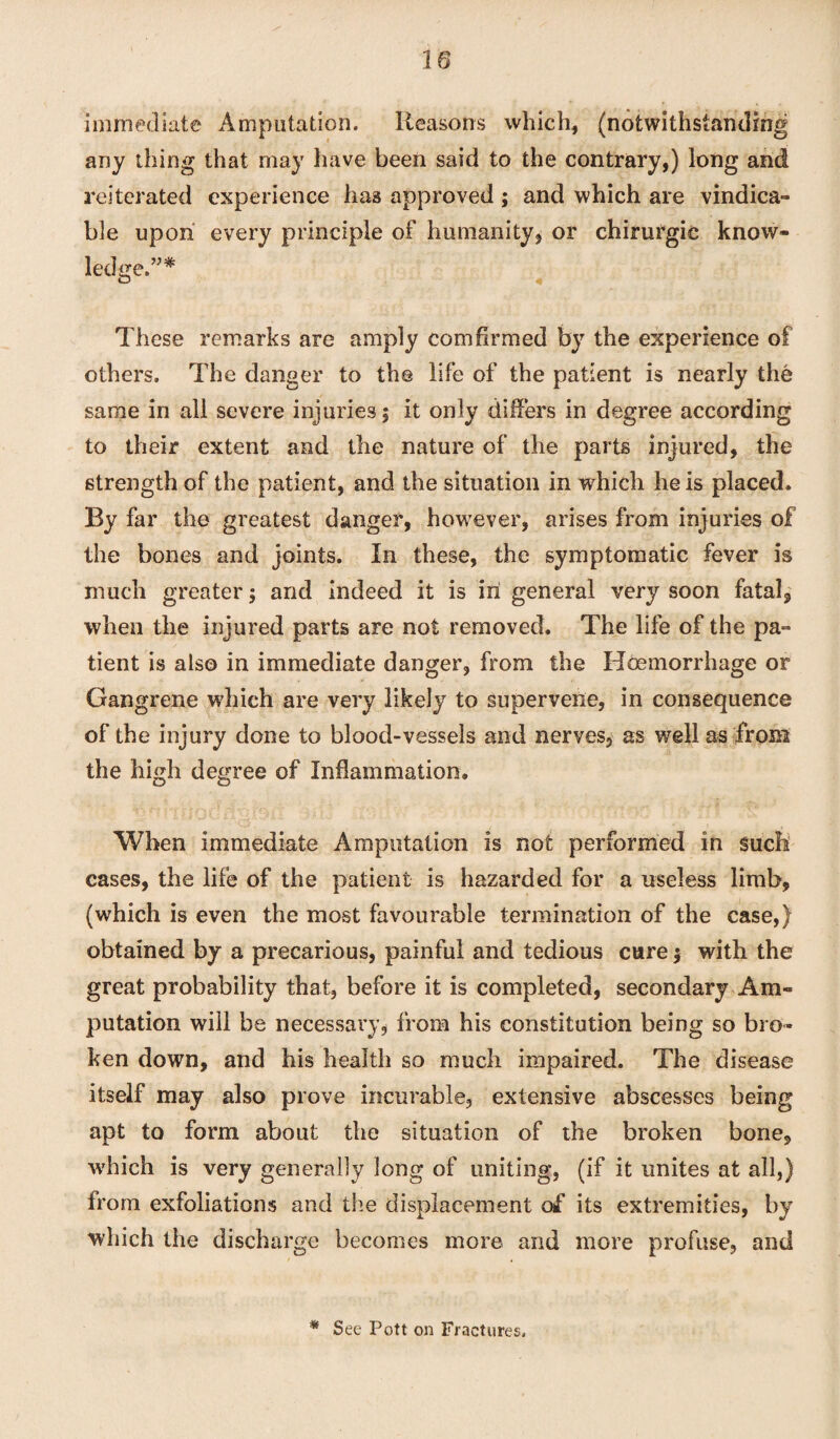 immediate Amputation. Reasons which, (notwithstanding any thing that may have been said to the contrary,) long and reiterated experience has approved ; and which are vindica¬ te upon every principle of humanity, or chirurgic know¬ ledge.”* o 4 These remarks are amply com firmed by the experience of others. The danger to the life of the patient is nearly the same in all severe injuries; it only differs in degree according to their extent and the nature of the parts injured, the strength of the patient, and the situation in which he is placed. By far the greatest danger, however, arises from injuries of the bones and joints. In these, the symptomatic fever is much greater; and indeed it is in general very soon fatal, when the injured parts are not removed. The life of the pa¬ tient is also in immediate danger, from the Hoemorrhage or Gangrene which are very likely to supervene, in consequence of the injury done to blood-vessels and nerves, as well as from the high degree of Inflammation. When immediate Amputation is not performed in such cases, the life of the patient is hazarded for a useless limb, (which is even the most favourable termination of the case,) obtained by a precarious, painful and tedious cure; with the great probability that, before it is completed, secondary Am¬ putation will be necessary, from his constitution being so bro¬ ken down, and his health so much impaired. The disease itself may also prove incurable, extensive abscesses being apt to form about the situation of the broken bone, which is very generally long of uniting, (if it unites at all,) from exfoliations and the displacement of its extremities, by which the discharge becomes more and more profuse, and