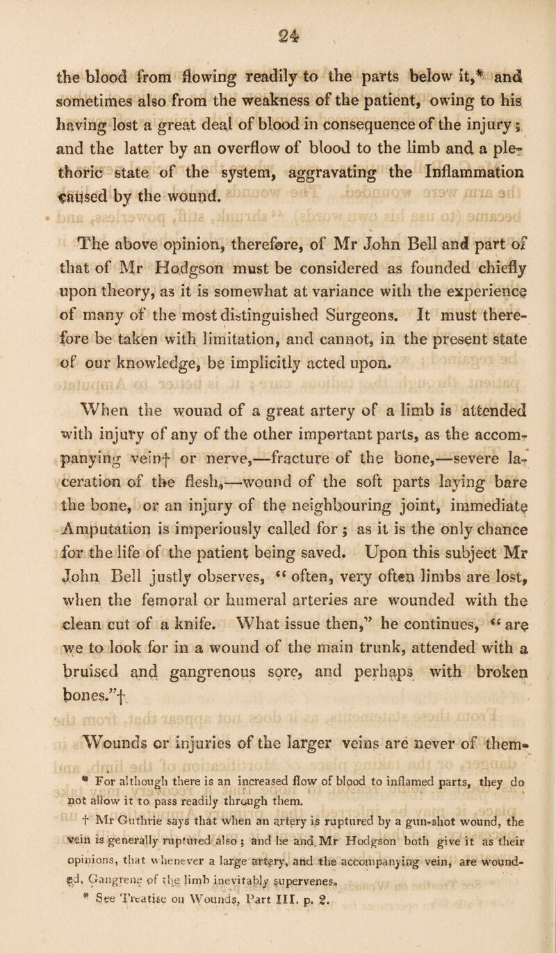 2 4 the blood from flowing readily to the parts below it,* and sometimes also from the weakness of the patient, owing to his having lost a great deal of blood in consequence of the injury $ and the latter by an overflow of blood to the limb and a ple~ thoric state of the system, aggravating the Inflammation Caused by the wound. The above opinion, therefore, of Mr John Bell and part of that of Mr Hodgson must be considered as founded chiefly upon theory, as it is somewhat at variance with the experience of many of the most distinguished Surgeons. It must there¬ fore be taken with limitation, and cannot, in the present state of our knowledge, be implicitly acted upon. When the wound of a great artery of a limb is attended with injury of any of the other important parts, as the accom¬ panying veinf or nerve,—fracture of the bone,—severe la¬ ceration of the flesh,-—wound of the soft parts laying bare the bone, or an injury of the neighbouring joint, immediate Amputation is imperiously called for ; as it is the only chance for the life of the patient being saved. Upon this subject Mr John Bell justly observes, “ often, very often limbs are lost, when the femoral or humeral arteries are wounded with the clean cut of a knife. What issue then,” he continues, <e are we to look for in a wound of the main trunk, attended with a bruised and gangrenous sore, and perhaps with broken bonesAf f'• jr'f~ ' 7 ? *» Y. ■ '' ' ■ ■ . , . /■■•■- ; • • • Ji Wounds or injuries of the larger veins are never of them® * For although there is an increased flow of blood to inflamed parts, they do • ' - • ' 't - ' - i ^ pot allow it to pass readily through them. f Mr Guthrie says that when an artery is ruptured by a gun-shot wound, the vein is generally ruptured also ; and he and, Mr Hodgson both give it as their I opinions, that whenever a large artery, and the accompanying vein, are wound¬ ed, Gangrene pf the limb inevitably supervenes. * See Treatise on Wounds, Fart III, p. 2.