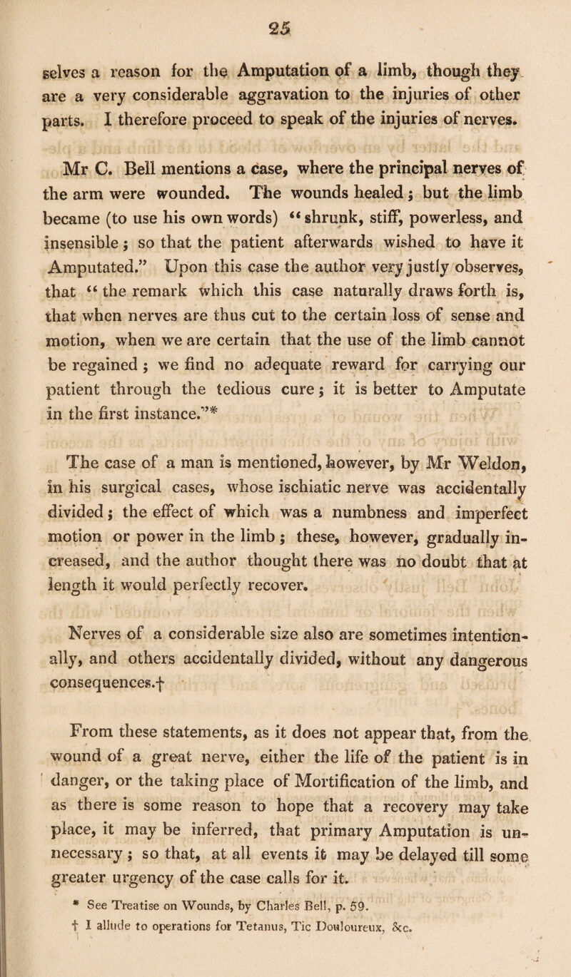 selves a reason for the Amputation of a limb, though they are a very considerable aggravation to the injuries of other parts. I therefore proceed to speak of the injuries of nerves. Mr C. Bell mentions a case, where the principal neryes of the arm were wounded. The wounds healed ; but the limb became (to use his own words) “shrunk, stiff, powerless, and insensible; so that the patient afterwards wished to have it Amputated.” Upon this case the author very justly observes, that “ the remark which this case naturally draws forth is, that when nerves are thus cut to the certain loss of sense and motion, when we are certain that the use of the limb cannot be regained ; we find no adequate reward for carrying our patient through the tedious cure; it is better to Amputate in the first instance.”* The case of a man is mentioned, however, by Mr Weldon, in his surgical cases, whose ischiatic nerve was accidentally divided; the effect of which was a numbness and imperfect motion or power in the limb ; these, however, gradually in¬ creased, and the author thought there was no doubt that at length it would perfectly recover. Nerves of a considerable size also are sometimes intention¬ ally, and others accidentally divided, without any dangerous consequences.f From these statements, as it does not appear that, from the wound of a great nerve, either the life of the patient is in danger, or the taking place of Mortification of the limb, and as there is some reason to hope that a recovery may take place, it may be inferred, that primary Amputation is un¬ necessary ; so that, at all events it may be delayed till some greater urgency of the case calls for it. * See Treatise on Wounds, by Charles Be!!, p. 59. t I allude to operations for Tetanus, Tic Douloureux, See.