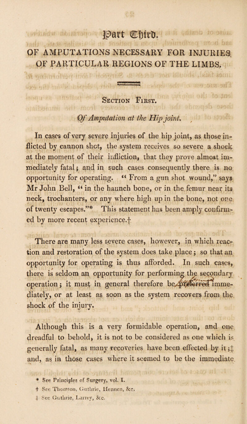 part CfnrD. OF AMPUTATIONS NECESSARY FOR INJURIES OF PARTICULAR REGIONS OF THE LIMBS. ' • '4 v. . * i* Section First. Of Amputation at the Hip joint. In cases of very severe injuries of the hip joint, as those in¬ flicted by cannon shot, the system receives so severe a shock at the moment of their infliction, that they prove almost im¬ mediately fatal § and in such cases consequently there is no opportunity for operating. u From a gun shot wound,” says Mr John Bell, “ in the haunch bone, or in the, femur near its neck, trochanters, or any where high up in the bone, not one of twenty escapes.”* This statement has been amply confirm¬ ed by more recent experience.! There are many less severe cases, however, in which reac¬ tion and restoration of the system does take place; so that an opportunity for operating is thus afforded. In such cases, there is seldom an opportunity for performing the secondary operation; it must in general therefore be/^^^fe3^mme- diately, or at least as soon as the system recovers from the. shock of the injury. Although this is a very formidable operation, and one dreadful to behold, it is not to be considered as one which is generally fatal, as many recoveries have been effected by it sj and, as in those cases where it seemed to be the immediate * See Principles of Surgery, vol. I. f See Chanson, Guthrie, Hennen, &c. $ See Guthrie, Larrey, &c.
