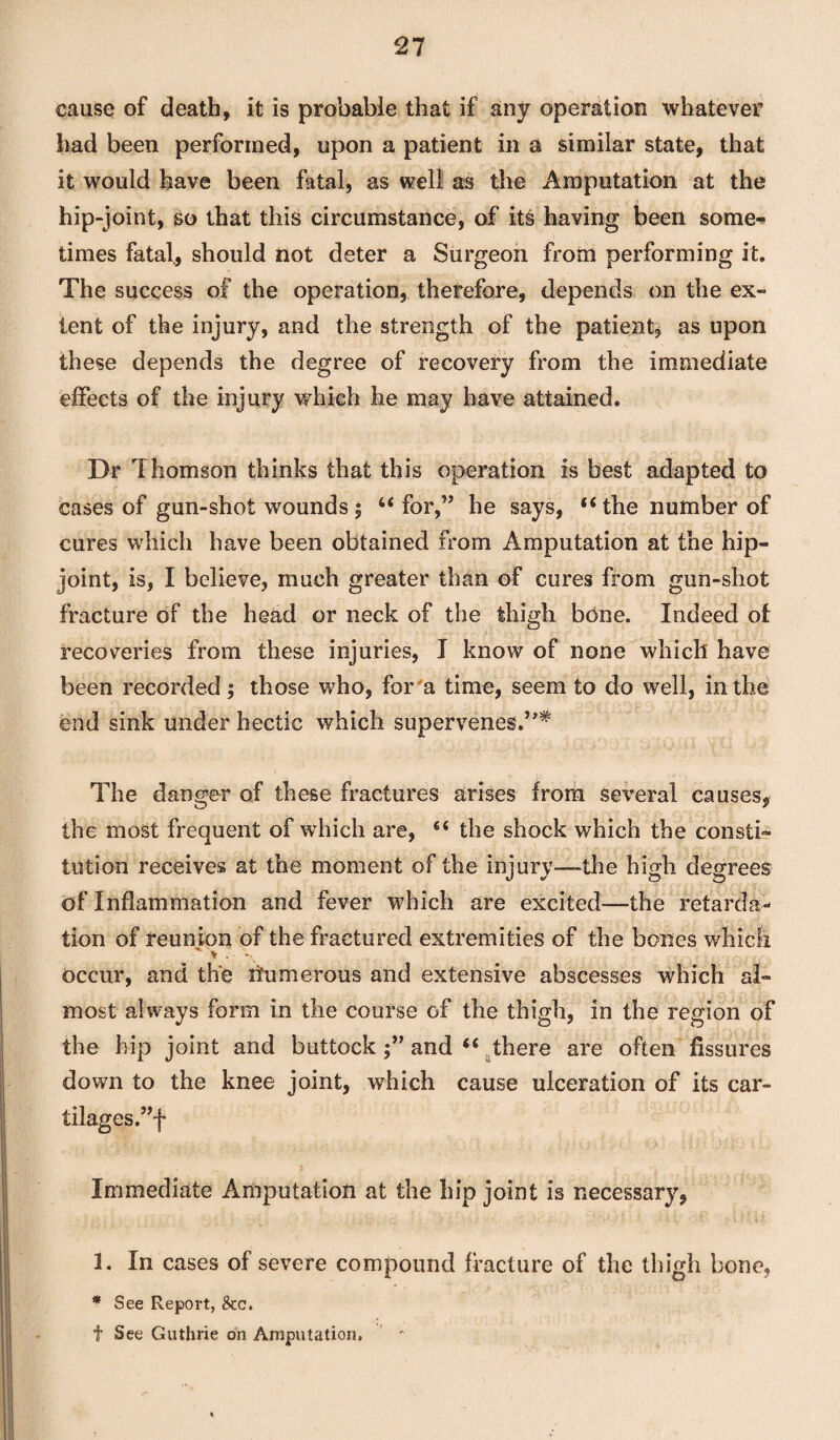 cause of death, it is probable that if any operation whatever had been performed, upon a patient in a similar state, that it would have been fatal, as well as the Amputation at the hip-joint, so that this circumstance, of its having been some¬ times fatal, should not deter a Surgeon from performing it. The success of the operation, therefore, depends on the ex¬ tent of the injury, and the strength of the patient, as upon these depends the degree of recovery from the immediate effects of the injury which he may have attained. Dr Thomson thinks that this operation is best adapted to cases of gun-shot wounds ; 4< for,” he says, “ the number of cures which have been obtained from Amputation at the hip- joint, is, I believe, much greater than of cures from gun-shot fracture of the head or neck of the thigh bone. Indeed of recoveries from these injuries, I know of none which have been recorded; those who, for'a time, seem to do well, in the end sink under hectic which supervenes.’ The danger of these fractures arises from several causes, the most frequent of which are, 66 the shock which the consti¬ tution receives at the moment of the injury—the high degrees of Inflammation and fever which are excited—the retarda¬ tion of reunion of the fractured extremities of the bones which >. \ occur, and the numerous and extensive abscesses which al¬ most always form in the course of the thigh, in the region of the hip joint and buttock and “ there are often fissures down to the knee joint, which cause ulceration of its car- tilages.”f Immediate Amputation at the hip joint is necessary, 1. In cases of severe compound fracture of the thigh bone, * See Report, &c. f See Guthrie on Amputation,