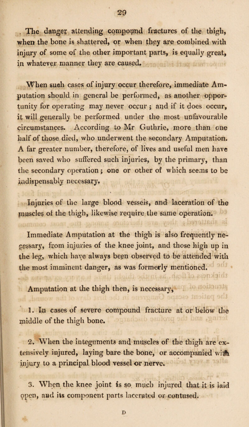 4 The dange? attending compound fractures of the thigh, when the bone is shattered, or when they are combined with injury of some of the other important parts, is equally great, in whatever manner they are caused. When such cases of injury occur therefore, immediate Am¬ putation should in general be performed, as another oppor¬ tunity for operating may never occur ; and if it does occur, it will generally be performed under the most unfavourable circumstances. According to Mr Guthrie, more than one half of those died, who underwent the secondary Amputation. A far greater number, therefore, of lives and useful men have been saved who suffered such injuries, by the primary, than the secondary operation; one or other of which seems to be indispensably necessary, t Injuries of the large blood vessels, and laceration of the muscles of the thigh, likewise require the same operation. Immediate Amputation at the thigh is also frequently ne¬ cessary, from injuries of the knee joint, and those high up in the leg, which have always been observed to be attended with the most imminent danger, as was formerly mentioned. Amputation at the thigh then, is necessary, 1. In cases of severe compound fracture at or below the middle of the thigh bone. 2. When the integuments and muscles of the thigh are ex¬ tensively injured, laying bare the bone, or accompanied wisHi injury to a principal blood vessel or nerve, 3. When the knee joint is so much injured that it is laid 9pen, and its component parts lacerated or contused. D