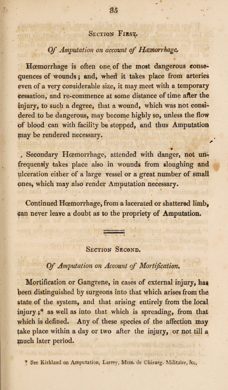 Section Firs^. Of Amputation on account of Hemorrhages Hgemorrhage is often one of the most dangerous conse¬ quences of wounds; and, whed it takes place from arteries even of a very considerable size, it may meet with a temporary cessation, and re-commence at some distance of time after the Injury, to such a degree, that a wound, which was not consi¬ dered to be dangerous, may become highly so, unless the flow of blood can with facility be stopped, and thus Amputation may be rendered necessary. * , Secondary Hcemorrhage, attended with danger, not un» frequently takes place also in wounds from sloughing and ulceration either of a large vessel or a great number of small ones, which may also render Amputation necessary. > y • Continued Hcemorrhage, from a lacerated or shattered limb, fan never leave a doubt as to the propriety of Amputation. Section Second. Of Amputation on Account of Mortification. Mortification or Gangrene, in cases of external injury, has been distinguished by surgeons into that which arises from the state of the system, and that arising entirely from the local Injury as well as into that which is spreading, from that which is defined. Any of these species of the affection may take place within a day or two after the injury, or not till a much later period. * See Kirkland on Amputation, Larrey, Mem, de Cliirurg. Militaire,