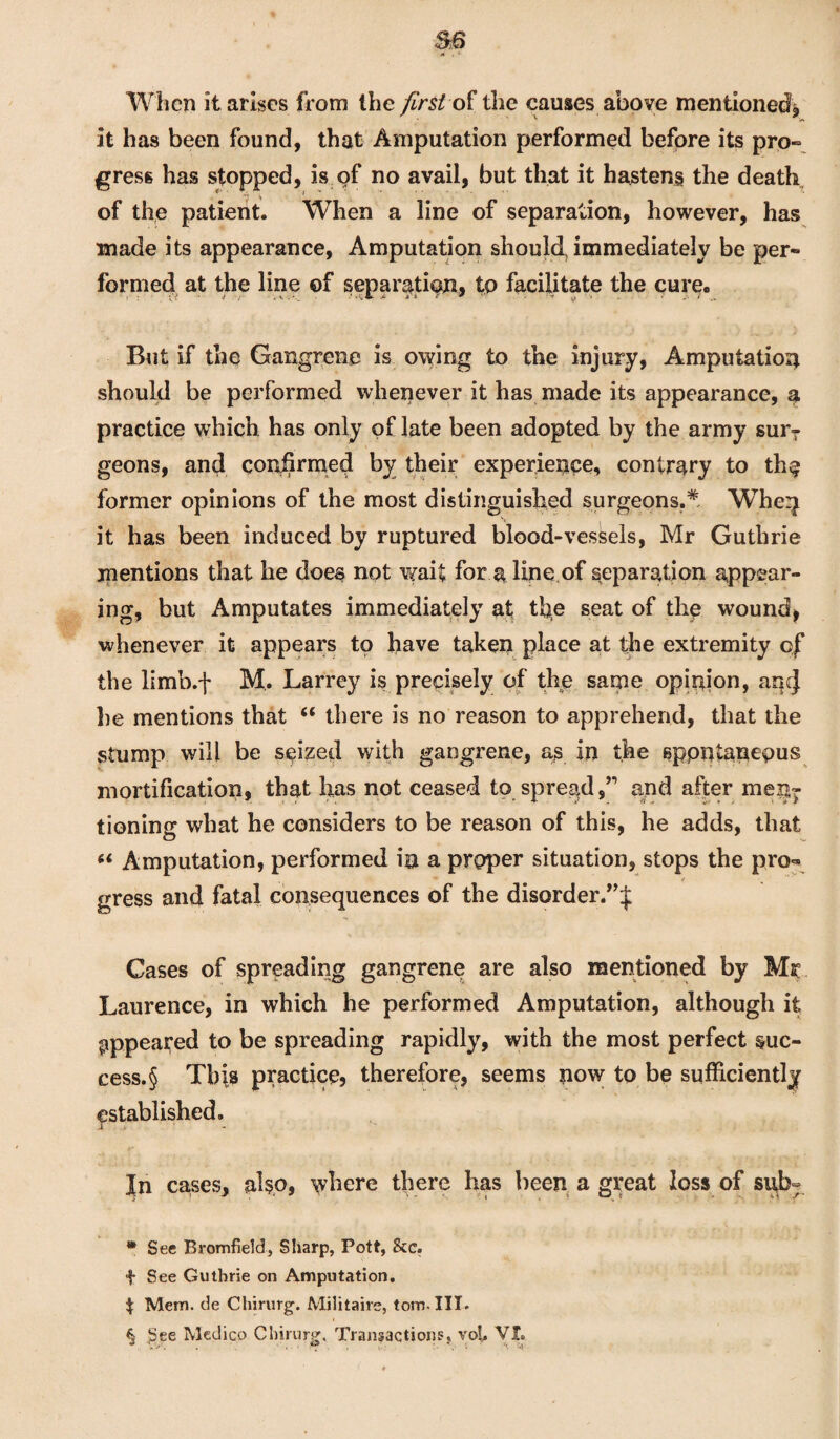 When it arises from the first the causes above mentioned, it has been found, that Amputation performed before its pro¬ gress has stopped, is of no avail, but that it hastens the death of the patient. When a line of separation, however, has made its appearance, Amputation should immediately be per¬ formed at the line of separation, to facilitate the cure. But if the Gangrene is owing to the injury, Amputation should be performed whenever it has made its appearance, a practice which has only of late been adopted by the army sur¬ geons, and confirmed by their experience, contrary to th§ former opinions of the most distinguished surgeons.* When it has been induced by ruptured blood-vessels, Mr Guthrie mentions that he does not wait for a line of separation appear¬ ing, but Amputates immediately at the seat of the wound, whenever it appears to have taken place at the extremity cf the limb.-)* M. Larrey is precisely of the same opinion, aqcj he mentions that “ there is no reason to apprehend, that the stump will be seized with gangrene, as in the sppntanepus mortification, that has not ceased to spread,” and after menT tioning what he considers to be reason of this, he adds, that “ Amputation, performed in a proper situation, stops the pro- gress and fatal consequences of the disorder.”;j: Gases of spreading gangrene are also mentioned by Mr Laurence, in which he performed Amputation, although it appeared to be spreading rapidly, with the most perfect suc¬ cess^ This practice, therefore, seems now to be sufficiently established. j In cases* al$p, where there has been a great loss of st^b° * See Bromfield, Sharp, Pott, 8tc. f See Guthrie on Amputation. $ Mem. de Chirurg. Militaire, tom. III. § £ee Medico Chirurg. Transactions, voL VX