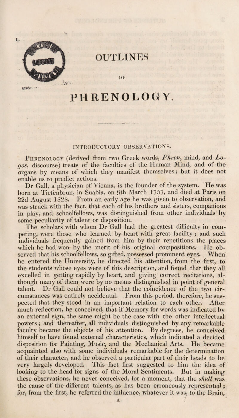 tjS.-VV PHRENOLOGY. INTRODUCTORY OBSERVATIONS. Phrenology (derived from two Greek words, Phren> mind, and Lo¬ gos, discourse) treats of the faculties of the Human Mind, and of the organs by means of which they manifest themselves; but it does not enable us to predict actions. Dr Gall, a physician of Vienna, is the founder of the system. He was born at Tiefenbrun, in Suabia, on 9th March 1757, and died at Paris on 22d August 1828. From an early age he was given to observation, and was struck with the fact, that each of his brothers and sisters, companions in play, and schoolfellows, was distinguished from other individuals by some peculiarity of talent or disposition. The scholars with whom Dr Gall had the greatest difficulty in com¬ peting, were those who learned by heart with great facility ; and such individuals frequently gained from him by their repetitions the places which he had won by the merit of his original compositions. He ob¬ served that his schoolfellows, so gifted, possessed prominent eyes. When he entered the University, he directed his attention, from the first, to the students whose eyes were of this description, and found that they all excelled in getting rapidly by heart, and giving correct recitations, al¬ though many of them were by no means distinguished in point of general talent. Dr Gall could not believe that the coincidence of the two cir¬ cumstances was entirely accidental. From this period, therefore, he sus¬ pected that they stood in an important relation to each other. After much reflection, he conceived, that if Memory for words was indicated by an external sign, the same might be the case with the other intellectual powers; and thereafter, all individuals distinguished by any remarkable faculty became the objects of his attention. By degrees, he conceived himself to have found external characteristics, which indicated a decided disposition for Painting, Music, and the Mechanical Arts. He became acquainted also with some individuals remarkable for the determination of their character, and he observed a particular part of their heads to be very largely developed. This fact first suggested to him the idea of looking to the head for signs of the Moral Sentiments. But in making these observations, he never conceived, for a moment, that the skull was the cause of the different talents, as has been erroneously represented ; for, from the first, he referred the influence, whatever it was, to the Brain,