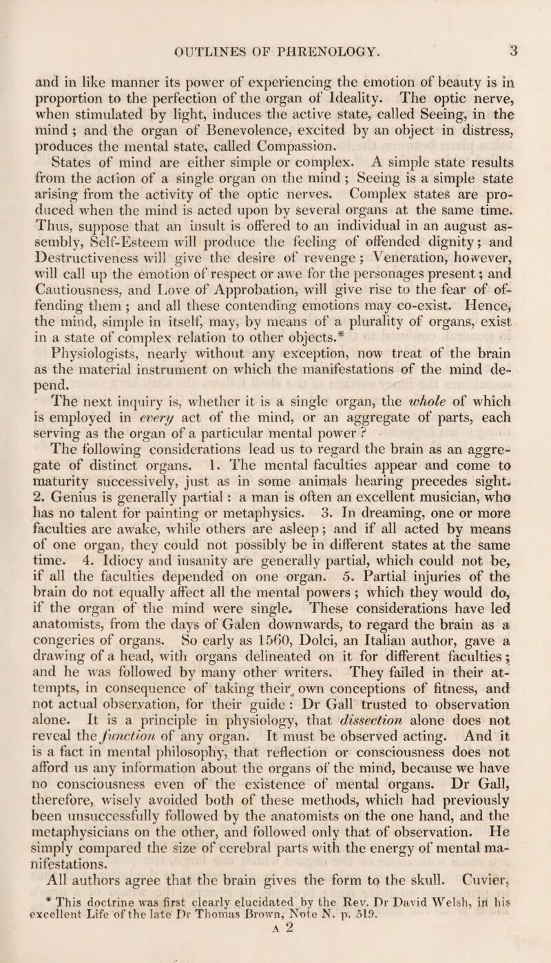 and in like manner its power of experiencing the emotion of beauty is in proportion to the perfection of the organ of Ideality. The optic nerve, when stimulated by light, induces the active state, called Seeing, in the mind ; and the organ of Benevolence, excited by an object in distress, produces the mental state, called Compassion. States of mind are either simple or complex. A simple state results from the action of a single organ on the mind ; Seeing is a simple state arising from the activity of the optic nerves. Complex states are pro¬ duced when the mind is acted upon by several organs at the same time. Thus, suppose that an insult is offered to an individual in an august as¬ sembly, Self-Esteem will produce the feeling of offended dignity; and Destructiveness will give the desire of revenge ; Veneration, however, will call up the emotion of respect or awe for the personages present; and Cautiousness, and Love of Approbation, will give rise to the fear of of¬ fending them ; and all these contending emotions may co-exist. Hence, the mind, simple in itself, may, by means of a plurality of organs, exist in a state of complex relation to other objects.* Physiologists, nearly without any exception, now treat of the brain as the material instrument on which the manifestations of the mind de¬ pend. The next inquiry is, whether it is a single organ, the ivhole of which is employed in every act of the mind, or an aggregate of parts, each serving as the organ of a particular mental power ? The following considerations lead us to regard the brain as an aggre¬ gate of distinct organs. 1. The mental faculties appear and come to maturity successively, just as in some animals hearing precedes sight. 2. Genius is generally partial: a man is often an excellent musician, who has no talent for painting or metaphysics. 3. In dreaming, one or more faculties are awake, while others are asleep; and if all acted by means of one organ, they could not possibly be in different states at the same time. 4. Idiocy and insanity are generally partial, which could not be, if all the faculties depended on one organ. 5. Partial injuries of the brain do not equally affect all the mental powers ; which they would do, if the organ of the mind were single. These considerations have led anatomists, from the days of Galen downwards, to regard the brain as a congeries of organs. So early as 1560, Dolci, an Italian author, gave a drawing of a head, with organs delineated on it for different faculties; and he was followed by many other writers. They failed in their at¬ tempts, in consequence of taking their, own conceptions of fitness, and not actual observation, for their guide : Dr Gall trusted to observation alone. It is a principle in physiology, that dissection alone does not reveal the function of any organ. It must be observed acting. And it is a fact in mental philosophy, that reflection or consciousness does not afford us any information about the organs of the mind, because we have no consciousness even of the existence of mental organs. Dr Gall, therefore, wisely avoided both of these methods, which had previously been unsuccessfully followed by the anatomists on the one hand, and the metaphysicians on the other, and followed only that of observation. He simply compared the size of cerebral parts with the energy of mental ma¬ nifestations. All authors agree that the brain gives the form to the skull. Cuvier, * This doctrine was first clearly elucidated by the Rev. Dr David Welsh, in his excellent Life of the late Dr Thomas Brown, Note N. p. 519. A 2