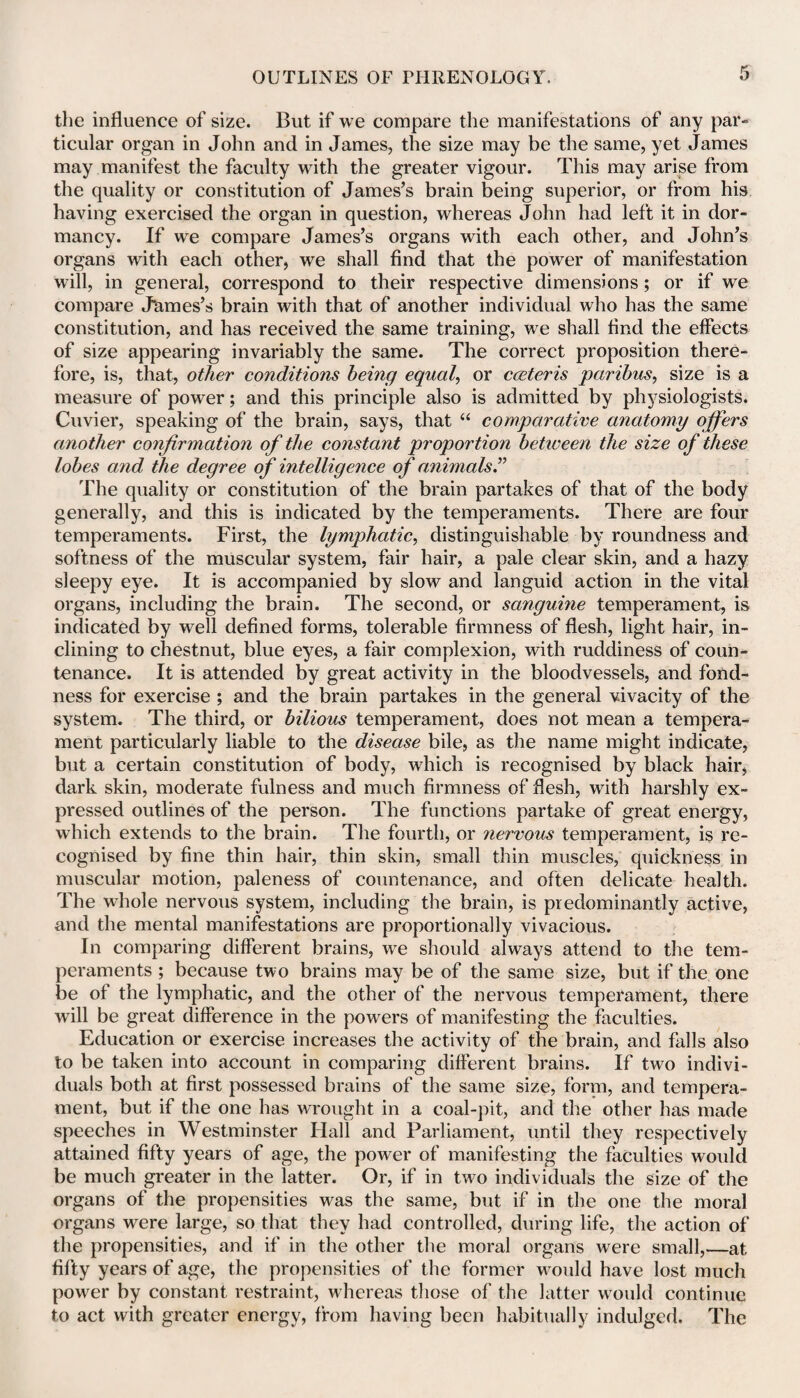 the influence of size. But if we compare the manifestations of any par¬ ticular organ in John and in James, the size may be the same, yet James may manifest the faculty with the greater vigour. This may arise from the quality or constitution of James’s brain being superior, or from his having exercised the organ in question, whereas John had left it in dor¬ mancy. If we compare James’s organs with each other, and John’s organs with each other, we shall find that the power of manifestation will, in general, correspond to their respective dimensions; or if we compare Jtimes’s brain with that of another individual who has the same constitution, and has received the same training, we shall find the effects of size appearing invariably the same. The correct proposition there¬ fore, is, that, other conditions being equals or carter is paribus, size is a measure of power; and this principle also is admitted by physiologists. Cuvier, speaking of the brain, says, that “ comparative anatomy offers another co7ifirmation of the constant proportion between the size of these lobes and, the degree of intelligence of animals.” The quality or constitution of the brain partakes of that of the body generally, and this is indicated by the temperaments. There are four temperaments. First, the lymphatic, distinguishable by roundness and softness of the muscular system, fair hair, a pale clear skin, and a hazy sleepy eye. It is accompanied by slow and languid action in the vital organs, including the brain. The second, or sanguine temperament, is indicated by well defined forms, tolerable firmness of flesh, light hair, in¬ clining to chestnut, blue eyes, a fair complexion, with ruddiness of coun¬ tenance. It is attended by great activity in the bloodvessels, and fond¬ ness for exercise ; and the brain partakes in the general vivacity of the system. The third, or bilious temperament, does not mean a tempera¬ ment particularly liable to the disease bile, as the name might indicate, but a certain constitution of body, which is recognised by black hair, dark skin, moderate fulness and much firmness of flesh, with harshly ex¬ pressed outlines of the person. The functions partake of great energy, which extends to the brain. The fourth, or nervous temperament, is re¬ cognised by fine thin hair, thin skin, small thin muscles, quickness in muscular motion, paleness of countenance, and often delicate health. The whole nervous system, including the brain, is predominantly active, and the mental manifestations are proportionally vivacious. In comparing different brains, we should always attend to the tem¬ peraments ; because two brains may be of the same size, but if the one be of the lymphatic, and the other of the nervous temperament, there will be great difference in the powers of manifesting the faculties. Education or exercise increases the activity of the brain, and falls also to be taken into account in comparing different brains. If two indivi¬ duals both at first possessed brains of the same size, form, and tempera¬ ment, but if the one has wrought in a coal-pit, and the other has made speeches in Westminster Flail and Parliament, until they respectively attained fifty years of age, the power of manifesting the faculties would be much greater in the latter. Or, if in two individuals the size of the organs of the propensities was the same, but if in the one the moral organs were large, so that they had controlled, during life, the action of the propensities, and if in the other the moral organs were small,—at fifty years of age, the propensities of the former would have lost much power by constant restraint, whereas those of the latter would continue to act with greater energy, from having been habitually indulged. The